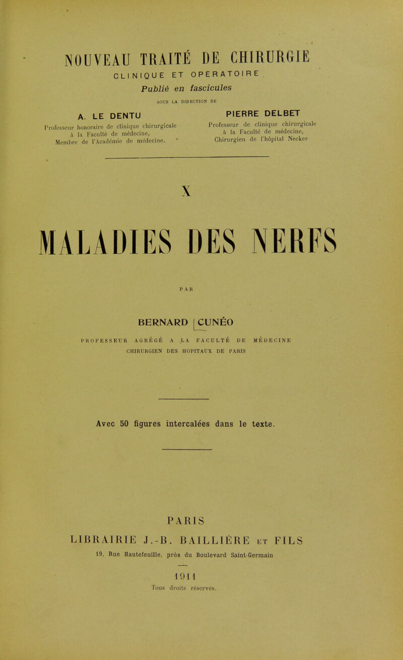 NOUVEAU TRAITÉ DE CHIRURGIE CLINIQUE ET OPÉRATOIRE Publié en fascicules SOUS LA DinECTION DE A. LE DENTU PIERRE DELBET Professeur honoraire de clinique chirurgicale Professeur de clinique chirurgicale à la Faculté de médecine, a la Faculté de médecine, Membre de l'Académie de médecine. • Chirurgien de l'hôpital Nccker X MALADIES DES NERFS PAK BERNARD[CUNÉO PROFESSEUR AGRÉGÉ A LA FACULTÉ DE MÉDECINE CHIRURGIEN DES HOPITAUX DE PARIS Avec 50 figures intercalées dans le texte. PARIS LIBRAIRIE J.-B. BAILL1ÈRE et FILS 19, Rue Hautefeuille. près du Boulevard Saint-Germain I DU Tous droits réservés.