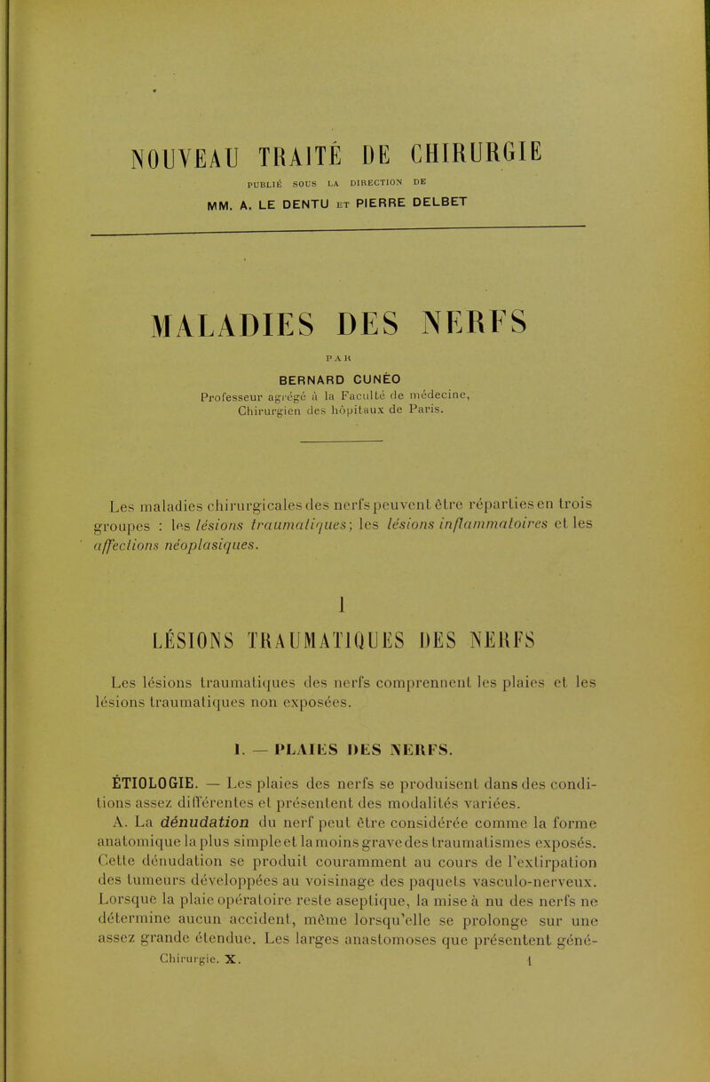 NOUVEAU TRAITÉ DE CHIRURGIE PUBLIÉ SOUS LA DIRECTION DE MM. A. LE DENTU et PIERRE DELBET MALADIES DES NERFS P A K BERNARD CUNÉO Professeur agrégé à la Faculté de médecine, Chirurgien des hôpitaux de Paris. Les maladies chirurgicales des nerfs peuvent être réparties en trois groupes : les lésions traumatiqu.es; les lésions inflammatoires et les affections néoplasiques. 1 LÉSIONS IRAUMAT1QUES DES NERFS Les lésions traumaliques des nerfs comprennent les plaies et les lésions traumatiques non exposées. 1. — PLAIliS DES NERFS. ÉTIOLOGIE. — Les plaies des nerfs se produisent dans des condi- tions assez différentes cl présentent des modalités variées. A. La dénudation du nerf peut être considérée comme la forme anatomique la plus simple et la moins grave des traumatismes exposés. Cette dénudation se produit couramment au cours de l'extirpation des tumeurs développées au voisinage des paquets vasculo-nerveux. Lorsque la plaie opératoire reste aseptique, la mise à nu des nerfs ne détermine aucun accident, même lorsqu'elle se prolonge sur une assez grande étendue. Les larges anastomoses que présentent géné-