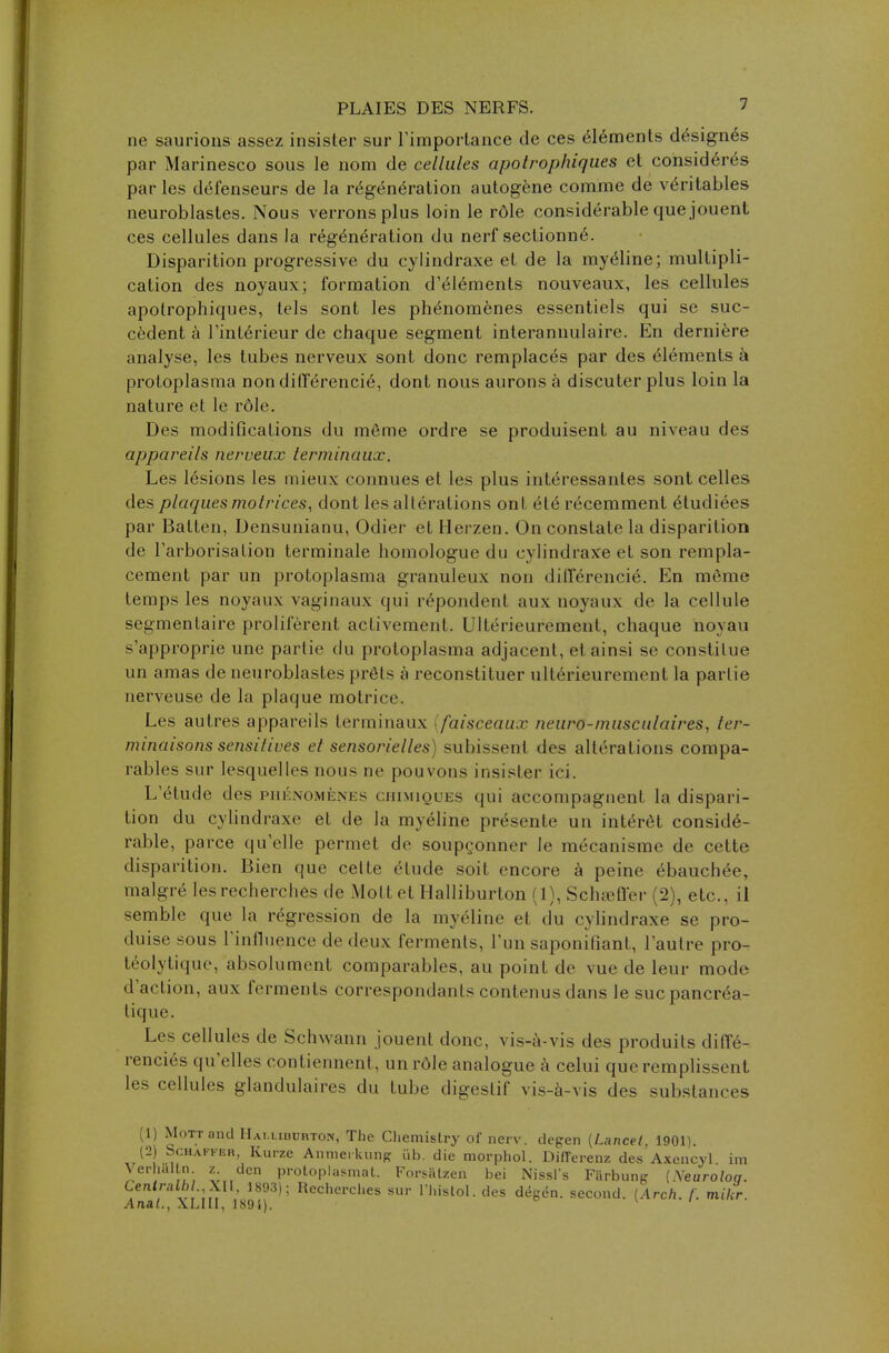 ne saurions assez insister sur l'importance de ces éléments désignés par Marinesco sous le nom de cellules apotrophiqu.es et considérés par les défenseurs de la régénération autogène comme de véritables neuroblastes. Nous verrons plus loin le rôle considérable que jouent ces cellules dans la régénération du nerf sectionné. Disparition progressive du cylindraxe et de la myéline; multipli- cation des noyaux; formation d'éléments nouveaux, les cellules apotrophiques, tels sont les phénomènes essentiels qui se suc- cèdent à l'intérieur de chaque segment interannulaire. En dernière analyse, les tubes nerveux sont donc remplacés par des éléments à protoplasma non différencié, dont nous aurons à discuter plus loin la nature et le rôle. Des modifications du même ordre se produisent au niveau des appareils nerveux terminaux. Les lésions les mieux connues et les plus intéressantes sont celles des plaques motrices, dont les altérations ont été récemment étudiées par Batten, Densunianu, Odier et Herzen. On constate la disparition de l'arborisation terminale homologue du cvlindraxe et son rempla- cement par un protoplasma granuleux non différencié. En môme temps les noyaux vaginaux qui répondent aux noyaux de la cellule segmentaire prolifèrent activement. Ultérieurement, chaque noyau s'approprie une partie du protoplasma adjacent, et ainsi se constitue un amas de neuroblastes prêts à reconstituer ultérieurement la partie nerveuse de la plaque motrice. Les autres appareils terminaux faisceaux neuro-musculaires, ter- minaisons sensilives et sensorielles) subissent des altérations compa- rables sur lesquelles nous ne pouvons insister ici. L'étude des phénomènes ( mimiques qui accompagnent la dispari- tion du cylindraxe et de la myéline présente un intérêt considé- rable, parce qu'elle permet de soupçonner le mécanisme de cette disparition. Bien que celte élude soit encore à peine ébauchée, malgré les recherches de Mollet Halliburton (1), Schœffer (2), etc., il semble que la régression de la myéline et du cvlindraxe se pro- duise sous l'influence de deux ferments, l'un saponifiant, l'autre pro- téolytique, absolument comparables, au point de vue de leur mode d'action, aux ferments correspondants contenus dans le suc pancréa- tique. Les cellules de Schwann jouent donc, vis-à-vis des produits diffé- renciés qu'elles contiennent, un rôle analogue à celui que remplissent les cellules glandulaires du tube digestif vis-à-vis des substances (1) MoTTand Hamidurton, The Chemistry of nerv. degen (Lancet, 1901). (2) Schaffer, Kurze Annieikung iib. die morphol. Différent des Axencyl im Verialtn y dcn protoplasmat. Forsatzen bei Nissl's Farbung (Xeuroloq. Centrait» XII, 1893); Recherches sur l'hislol. des dégén. second. (Arch. f. mikr. Anal., XLIII, J89i).