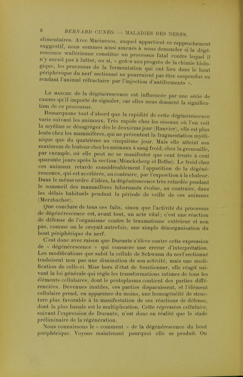 buSJT8* AV0C MarineSC°: ■»■*■* ce rapprochement suggcslil, nous sommes ainsi amenés à nous demander si la déeé rescence wallénenne constitue un processus fatal contre lequel il n y aurait pas à lutter, ou si, « grâce aux progrès de la chimiebiolo- gique les processus de h. fermentation qui onl lieu dans I, boul périphérique du nerf sectionné ne pourraient pas être suspendus en rendant 1 animal réfractaire par l'injection d'antiferments . La marche de la dégénérescence est influencée par une série de causes qu .1 importe de signaler, car elles nous donnent la signifies tion de ce processus. Remarquons tout d'abord que la rapidité de cette dégénérescence varie suivant les animaux. Très rapide chez les oiseaux où l'on voil la myéline se désagréger dès le deuxième jour (Ranvier), elle est plus lente chez les mammifères, qui ne présentent la fragmentation myéli- nique que du quatrième au cinquième jour. Mais elle atteint son maximum de lenteur chez les animaux à sang froid, chez la grenouille, par exemple, où elle peut ne se manifester que cent trente à cent quarante jours après la section (Mônckeberg et Bethe). Le froid chez ces animaux retarde considérablement l'apparition de la dégéné- rescence, qui est accélérée, au contraire, par l'exposition à la chaleur. Dans le même ordre d'idées, la dégénérescence très retardée pendant le sommeil des mammifères hibernants évolue, au contraire, dans les délais habituels pendant la période de veille de ces animaux (Merzbacher). Que conclure de tous ces faits, sinon que l'activité du processus de dégénérescence est, avant tout, un acte vital ; c'est une réaction de défense de l'organisme contre le traumatisme extérieur et non pas, comme on le croyait autrefois, une simple désorganisation du bout périphérique du nerf. C'est donc avec raison que. Durante s'élève contre cette expression de « dégénérescence » qui consacre une erreur d'interprétation. Les modifications que subit la cellule de Schwann du nerf sectionné traduisent non pas une diminution de son activité, mais une modi- fication de celle-ci. Mise hors d'état de fonctionner, elle réagit sui- vant la loi générale qui règle les transformations intimes de tous les éléments cellulaires, dont le protoplasma contient des parties diffé- renciées. Devenues inutiles, ces parties disparaissent, et l'élément cellulaire prend, en apparence du moins, une homogénéité de struc- ture plus favorable à la manifestation de ses réactions de défense, dont la plus banale est la multiplication. Cette régression cellulaire, suivant l'expression de Durante, n'est donc en réalité que le stade préliminaire de la régénération. Nous connaissons le « comment » de la dégénérescence du bout périphérique. Voyons maintenant pourquoi elle se produit. On