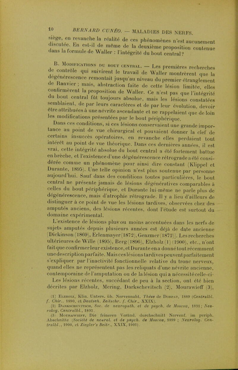 siège en revanche la réalité de ces phénomènes n'est aucunement discutée. En est-il de môme de la deuxième proposition contenue dans la formule de Waller : l'intégrité du bout central ? B. Modifications nu bout centrai. - Les premières recherches de contrôle qui suivirent le travail de Waller montrèrent que la dégénérescence remontait jusqu'au niveau du premier étranglement de Ranvier; mais, abstraction laite de cette lésion limitée, elles confarmèrent la proposition de Waller. Ce n'est pas que l'intégrité du bout central fût toujours absolue, mais les lésions constatées sembla.enl. de par leurs caractères et de par leur évolution, devoir être attribuées à une névrite ascendanle et ne rappelaient que de loin Jes modifications présentées par le bout périphérique. Dans ces conditions, si ces lésions conservaient une grande impor- tance au point de vue chirurgical et pouvaient donner la clef de certains insuccès opératoires, en revanche elles perdaient tout intérêt au point de vue théorique. Dans ces dernières années, il est vrai, cette intégrité absolue du bout central a été fortement battue en brèche, et l'existence d'une dégénérescence rétrograde a été consi- dérée comme un phénomène pour ainsi dire constant (Klippel et Durante, 1895). Une telle opinion n'est plus soutenue par personne aujourd'hui. Sauf dans des conditions toutes particulières, le bout central ne présente jamais de lésions dégénératives comparables à celles du bout périphérique, et Durante lui-même ne parle plus de dégénérescence, mais d'atrophie rétrograde. Il y a lieu d'ailleurs de distinguer à ce point de vue les lésions tardives, observées chez des amputés anciens, des lésions récentes, dont l'étude est surtout du domaine expérimental. L'existence de lésions plus ou moins accentuées dans les nerfs de sujets amputés depuis plusieurs années est déjà de date ancienne [Dickinson (1869), Erlenmayer(1872), Genzmer (1872)]. Les recherches ultérieures de Wille (1895), Berg(1896), Elzholz (1) (1900), etc., n'ont faitque confirmer leur existence, et Durante ena donné tout récemment unedescriptionparfaite.Maisceslésionstardivespeuvent|)ail'aitement s'expliquer par l'inactivité fonctionnelle relative du tronc nerveux, quand elles ne représentent pas les reliquats d'une névrite ancienne, contemporaine de l'amputation ou de la lésion qui a nécessitécelle-ci- Les lésions récentes, succédant de peu à la section, ont été bien décrites par Elzholz, Mcring. Darkschevitsch (2), Mourawielï (3), (1) Elzholz, Klin. Unters. iïb. Nervennaht. Thèse de Dorpat, 1889 {Centralbl. f. Chir.. 1890, et Deulsch. Zeilschr. /'. Ghir., XXIX). (2) Darkschi;vitsch, Soc. de neuropath. et de psych. de Moscou, L891 : Aeu- rolog. Cenlralbl., 1892. (3) Mourawieff, Die feineren Verïmd. durchschnilt Ncrvenf. im periph. Absclinitle [Société de neurol. et de psych. de Moscou, 1899 ; .Xeurolog. Cen- tralbl., 1900. cl. /T'/'rr'.v lleilr., XXIX, l!>01).
