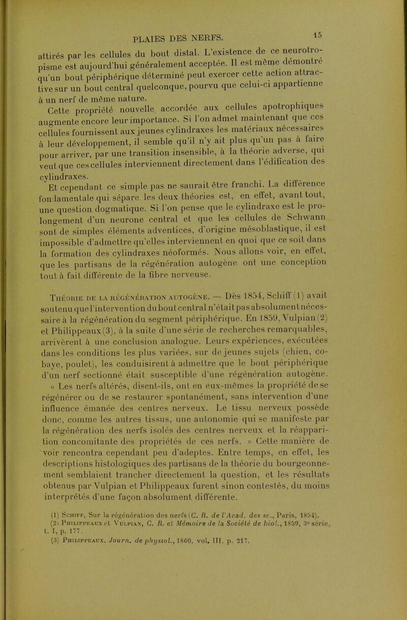 attirés par les cellules du bout distal. L'existence de ce neurotro- pisme est aujourd'hui généralement acceptée. Il est même démontre qu'un bout périphérique déterminé peut exercer cette action attrac- tive sur un bout central quelconque, pourvu que celui-ci appartienne à un nerf de même nature. Cette propriété nouvelle accordée aux cellules apotrophiques augmente encore leur importance. Si l'on admet maintenant que ces cellules fournissent aux jeunes cylindraxes les matériaux nécessaires à leur développement, il semble qu'il n'y ait plus qu'un pas à faire pour arriver, par une transition insensible, à la théorie adverse, qui veut que ces cellules interviennent directement dans l'édification des cylindraxes. Et cependant ce simple pas ne saurait être franchi. La différence fondamentale qui sépare les deux théories est, en effet, avant tout, une question dogmatique. Si l'on pense que le cylindraxe est le pro- longement d'un neurone central et que les cellules de Schwann sont de simples éléments adventices, d'origine mésoblastique, il est impossible d'admettre qu'elles interviennent en quoi que ce soit dans la formation des cylindraxes néoformés. Nous allons voir, en effet, que les partisans de la régénération autogène ont une conception tout à fait différente de la fibre nerveuse. Théorie de la régénération autogène. — Dès 1854, Schiff (1) avait soutenu que l'intervention du bout central n'était pasabsolumentnéces- saireà la régénération du segment périphérique. En 1859, Vulpian(2) et Philippeaux (3), à la suite d'une série de recherches remarquables, arrivèrent à une conclusion analogue. Leurs expériences, exécutées dans les conditions les plus variées, sur déjeunes sujets (chien, co- baye, poulet), les conduisirent à admettre que le bout périphérique d'un nerf sectionné était susceptible d'une régénération autogène. « Les nerfs altérés, disent-ils, ont en eux-mêmes la propriété dese régénérer ou de se restaurer spontanément, sans intervention d'une influence émanée des centres nerveux. Le tissu nerveux possède donc, comme les autres tissus, une autonomie qui se manifeste par la régénération des nerfs isolés des centres nerveux et la réappari- tion concomitante des propriétés de ces nerfs. » Celle manière de voir rencontra cependant peu d'adeptes. Entre temps, en effet, les descriptions histologiques des partisans de la théorie du bourgeonne- ment semblaient trancher directement la question, et les résultats obtenus par Vulpian et Philippeaux furent sinon contestés, du moins interprétés d'une façon absolument différente. (1) Schiff, Sur la régénération des nerfs (C. R. de l'Acad. des se, Paris, 1854). (2i Philippeaux et Vulpian, C. R. el Mémoire de la Société de biol., 1859, 3»-série, t. I, p. 177. (3) Philippeaux. Journ. de physiol, 1860, vol. III, p. 217.