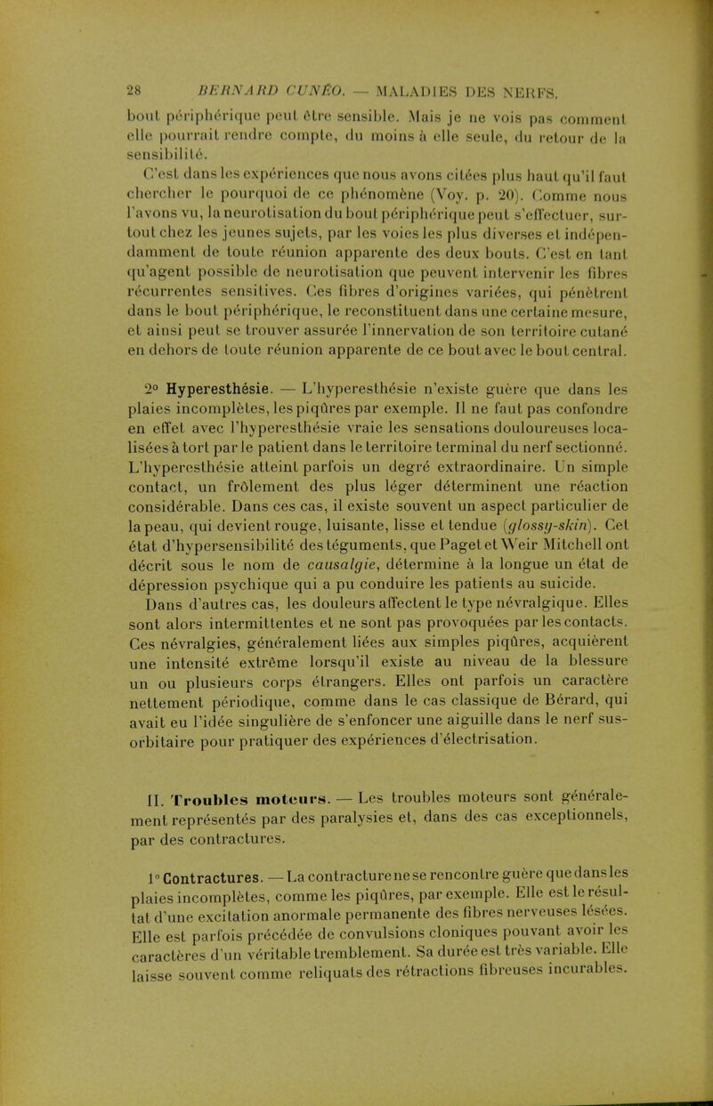 bout périphérique peut être sensible. Mais je ne vois pas comment elle pourrait rendre compte, du moins à elle seule, du retour de la sensibilité. C'est dans les expériences que nous avons citées plus haut qu'il faut chercher le pourquoi de ce phénomène (Voy. p. 20). Comme noue l'avons vu, laneurotisation du bout périphérique peut s'effectuer, sur- tout chez les jeunes sujets, parles voies les plus diverses et indépen- damment de toute réunion apparente des deux bouts. C'est en tanl qu'agent possible de neurotisation que peuvent intervenir les fibres récurrentes sensitives. Ces fibres d'origines variées, qui pénètrent dans le bout périphérique, le reconstituent dans une certaine mesure, et ainsi peut se trouver assurée l'innervation de son territoire cutané en dehors de toute réunion apparente de ce bout avec le bout central. 2° Hyperesthésie. — L'hyperesthésie n'existe guère que dans les plaies incomplètes, les piqûres par exemple. Il ne faut pas confondre en effet avec l'hyperesthésie vraie les sensations douloureuses loca- lisées à tort par le patient dans le territoire terminal du nerf sectionné. L'hyperesthésie atteint parfois un degré extraordinaire. Un simple contact, un frôlement des plus léger déterminent une réaction considérable. Dans ces cas, il existe souvent un aspect particulier de la peau, qui devient rouge, luisante, lisse et tendue (glossy-skin). Cet état d'hypersensibilité des téguments, que Paget et Weir Mitchellont décrit sous le nom de causalgie, détermine à la longue un état de dépression psychique qui a pu conduire les patients au suicide. Dans d'autres cas, les douleurs affectent le type névralgique. Elles sont alors intermittentes et ne sont pas provoquées par les contacts. Ces névralgies, généralement liées aux simples piqûres, acquièrent une intensité extrême lorsqu'il existe au niveau de la blessure un ou plusieurs corps étrangers. Elles ont parfois un caractère nettement périodique, comme dans le cas classique de Bérard, qui avait eu l'idée singulière de s'enfoncer une aiguille dans le nerf sus- orbitaire pour pratiquer des expériences d'électrisation. II. Troubles moteurs. — Les troubles moteurs sont générale- ment représentés par des paralysies et, dans des cas exceptionnels, par des contractures. 1° Contractures. — La contracture ne se rencontre guère que dans les plaies incomplètes, comme les piqûres, par exemple. Elle est le résul- tat d'une excitation anormale permanente des fibres nerveuses lésées. Elle est parfois précédée de convulsions cloniques pouvant avoir les caractères d'un véritable tremblement. Sa durée est très variable. Elle laisse souvent comme reliquats des rétractions fibreuses incurables.