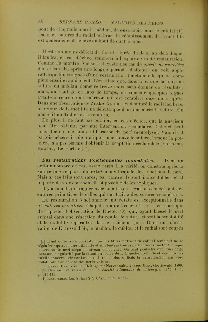 bout de cinq mois pour le médian, <le onze mois pour le cubital (1). Dans les sutures du radial au bras, le rétablissement de la mobilité est généralement achevé au bout de quatre mois. Il est non moins délicat de fixer la durée du délai au delà duquel il faudra, en cas d'échec, renoncer à l'espoir de toute restauration. Comme l'a montré Speiser, il existe des cas de guérisons relardées dans lesquels, après une longue période d'attente, on voit appa- raître quelques signes d'une restauration fonctionnelle qui se com- plète ensuite rapidement. C'esl ainsi que, dans un eus de Jacobi, une suture du médian demeure treize mois sans donner de résultats : mais, au bout de ce laps de temps, on constate quelques signes avant-coureurs d'une guérison qui est complète onze mois après. Dans une observation de Zitske (2), qui avait suturé le radial au bras, le retour de la motilité ne débuta que deux ans après la suture ( >n pourrait multiplier ces exemples. De plus, il ne faut pas oublier, en cas d'échec, que la guérison peut être obtenue par une intervention secondaire. Celle-ci peul consister en une simple libération du nerf (neurolyse). Mais il est parfois nécessaire de pratiquer une nouvelle suture, lorsque la pre- mière n'a pas permis d'obtenir la coaptalion recherchée (Ehrmann. Bowlby, Le Fort, etc.). Des restaurations fonctionnelles immédiates. — Dans un certain nombre de cas, assez rares à la vérité, on constate après la suture une réapparition extrêmement rapide des fonctions du nerf. Mais si ces faits sont rares, par contre ils sont indiscutables, et il importe de voir comment il est possible de les expliquer. Il y a lieu de distinguer avec soin les observations concernant des sutures primitives de celles qui ont trait à des sutures secondaires. La restauration fonctionnelle immédiate est exceptionnelle dans les sutures primitives. Chaput en aurait relevé 4 cas. Il est classique de rappeler l'observation de Hueter (3), qui, ayant blessé le nerf cubital dans une résection du coude, le suture et voit la sensibilité et la mobilité reparaître dès le troisième jour. Dans une obser- vation de Kraussold (4), le médian, le cubital et le radial sont coupés (1) Il est curieux de constater que les fibres motrices du cubital semblent ne se régénérer qu'avec une difficulté et une lenteur toutes particulières, surtout lorsque la section du nerf siège au niveau du poignet. On peut peut-être expliquer cette fâcheuse singularité par la situation isolée de la branche profonde et des muscles qu'elle innerve, circonstance qui rend plus difficile la neurotisation par voie collatérale aux dépens (les nerfs voisins. (2) Zitske, Casuislischer Beitrag zur Nervennaht, Inaug. Diss., Greifswald, 1899. (3) Hueter, Ve Congrès de la Société Allemande de chirurgie, 1876. t. L, p. 110-111!. (4) Kraussom), Cenlrnlblatt f. Chir., 1882, n» 13.