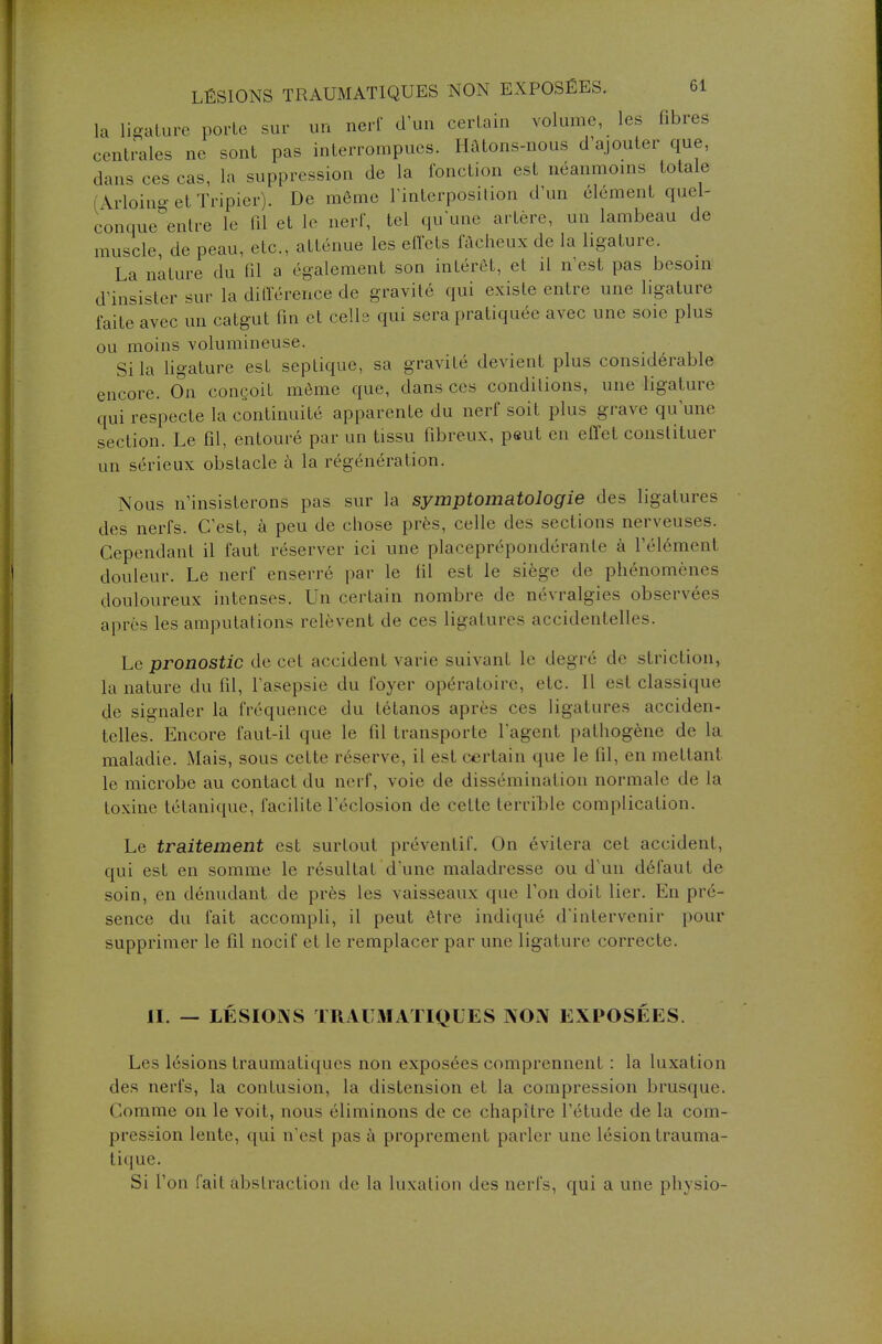 la ligature porte sur un nerf d'un certain volume, les fibres centrales ne sont pas interrompues. Hâtons-nous d'ajouter que, dans ces cas, la suppression de la fonction est néanmoins totale Moing et Tripier). De môme l'interposition d'un élément quel- conque Mdre le fil et le nerf, tel qu'une artère, un lambeau de muscle, de peau, etc., atténue les effets fâcheux de la ligature. La nature du fil a également son intérêt, et il n'est pas besoin d'insister sur la différence de gravité qui existe entre une ligature faite avec un catgut fin et celle qui sera pratiquée avec une soie plus ou moins volumineuse. Si la ligature est septique, sa gravité devient plus considérable encore. On conçoit même que, dans ces conditions, une ligature qui respecte la continuité apparente du nerf soit plus grave qu'une section. Le fil, entouré par un tissu fibreux, peut en effet constituer un sérieux obstacle à la régénération. Nous n'insisterons pas sur la sywptomatologie des ligatures des nerfs. C'est, à peu de chose près, celle des sections nerveuses. Cependant il faut réserver ici une placeprépondéranle à l'élément douleur. Le nerf enserré par le fil est le siège de phénomènes douloureux intenses. Un certain nombre de névralgies observées après les amputations relèvent de ces ligatures accidentelles. Le pronostic de cet accident varie suivant le degré de striction, la nature du fil, l'asepsie du lover opératoire, etc. Il est classique de signaler la fréquence du tétanos après ces ligatures acciden- telles. Encore faut-il que le fil transporte l'agent pathogène de la maladie. Mais, sous cette réserve, il est certain que le fil, en mettant le microbe au contact du nerf, voie de dissémination normale de la toxine tétanique, facilite l'éclosion de cette terrible complication. Le traitement est surtout préventif. On évitera cet accident, qui est en somme le résultat d'une maladresse ou d'un défaut de soin, en dénudant de près les vaisseaux que l'on doit lier. En pré- sence du fait accompli, il peut être indiqué d'intervenir pour supprimer le fil nocif et le remplacer par une ligature correcte. II. — LÉSIONS TRAUMATIQUES NON EXPOSÉES. Les lésions traumatiques non exposées comprennent : la luxation des nerfs, la contusion, la distension et la compression brusque. Comme on le voit, nous éliminons de ce chapitre l'étude de la com- pression lente, qui n'est pas à proprement parler une lésion trauma- lique. Si l'on fait abstraction de la luxation des nerfs, qui a une physio-