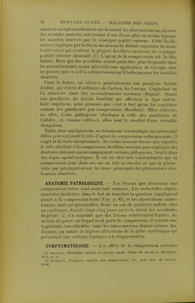 râleur cl exceptionnellement sur le crural. Le plus souvent on observe des troubles moteurs intéressant d'une façon plus ou moins typique les muscles innerves par le sciatique poplité externe. Cette locali- sai ion s'explique par la lésion au niveau du détroit supérieur du tronc lombo-saeréqui contient la plupart des fibres motrices du sciatiqne poplité externe (Arnould) (1). L'agent de la compression est la tête fœtale. Bien que les accidents soient peut-être plus fréquents dans les accouchements ayant nécessité une application de forceps, rien ne prouve que ce soit à cetinstrumentqu'ilfailleimputer les troubles obsen és. Chez le fœtus, on observe généralement une paralysie faciale double, qui relève d'ordinaire de l'action du forceps. Cepèndanl on Ta observée dans des accouchements normaux (Depaul). Quanl aux paralysies du plexus brachial qui affectenl le type radicu- laire supérieur, nous pensons que c'esl à tort qu'on les considère comme des paralysies par compression (Roulland). Elles relèvent, en effet, d'une pathogénie identique à celle des paralysies de l'adulte, et, comme celles-ci, elles sont le résultat d'une véritable élongalion. Enfin, dans quelques cas, un hématome traumatique, un anévrysme diffus peuvent jouer le rôle d'agent de compression extemporanée. Il s'agit là de faits exceptionnels. De môme nous ne ferons que signaler le rôle attribué à la compression des filets nerveux pour expliquer les douleurs intenses qui accompagnent certains phlegmons, bridés dans des loges aponévrotiques. Il est en effet très vraisemblable que la compression joue dans ces cas un rôle accessoire et que la périnë- vrite par propagation est la cause principale des phénomènes dou- loureux 6bser\ és. ANATOMIE PATHOLOGIQUE. — Les lésions que détermine une compression brève sont assez mal connues. Les recherches expéri- mentales instituées dans le but de trancher la question s'appliquent plutôt à la compression lente (Voy. p. 83), et les observations anato- miques sont exceptionnelles. Dans un cas de paralysie radiale chez un cardiaque, décédé vingt-cinq jours après le début des accidents. Dejerine (2) n'a constaté que des lésions relativement légères. Au niveau du point sur lequel avait porté la compression, il existait une hyperémie considérable: mais les tubes nerveux étaient intacts. Au- dessous, on notait de légères altérations de la gaine myélinique qui présentait une certaine tendance à la fragmentation. SYMPTOMATOLOGIE. — Les effets de la compression nerveujse . (1) A.itxoui.r>, Structure intime du plexus sacré, Thèse de doctoral, Bordeauv, 1892, n° 32. (2) Dejehim:. Paralysie radiale par compression: lés. anat. (Soc. de RettttH.» 1899).