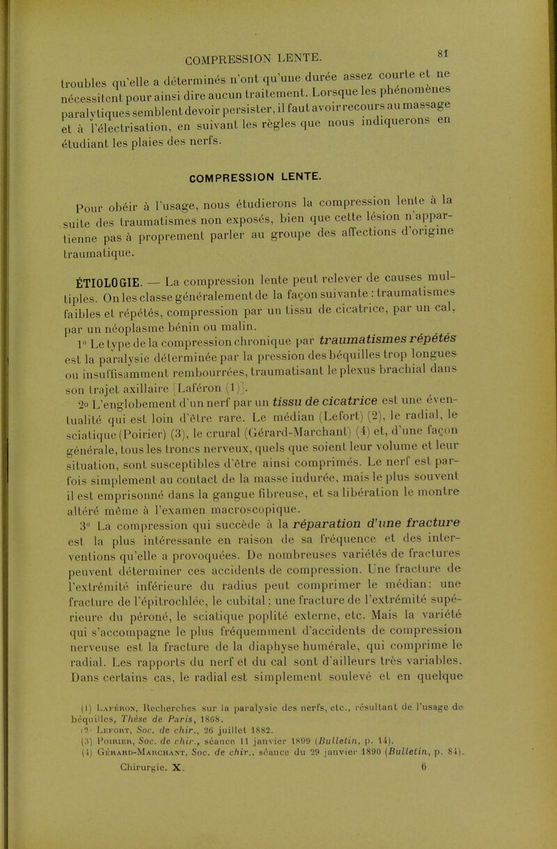 troubles qu'elle a déterminés n'ont qu'une durée assez courte et ne nécessitent pour ainsi dire aucun traitement. Lorsque les phénomènes paralytiques semblent devoir persister, il faut avoir recours au massage et à 1 electrisation, en suivant les règles que nous indiquerons en étudiant les plaies des nerfs. COMPRESSION LENTE. Pour obéir à l'usage, nous étudierons la compression lente à la suite des traumatismes non exposés, bien que cette lésion n'appar- tienne pas à proprement parler au groupe des affections d'origine traumatique. ÉTIOLOGIE. _ La compression lente peut relever de causes mul- tiples. On les classe généralement de la façon suivante : traumatismes faibles et répétés, compression par un tissu de cicatrice, par un cal, par un néoplasme bénin ou malin. 1° Le type de la compression chronique par traumatismes répétés est la paralysie déterminée par la pression des béquilles trop longues ou insuffisamment rembourrées, traumatisant le plexus brachial dans son trajet axillaire [Laféron (1)]. 2o L'englobement d'un nerf par un tissu de cicatrice est une éven- tualité qui est loin d'être rare. Le médian (Lefort) (2), le radial, le viatique (Poirier) (3), le crural (Gérard-Marchant) (4) et, d'une façon générale, tous les troncs nerveux, quels que soient leur volume et leur situation, sont susceptibles d'être ainsi comprimés. Le nerf est par- fois simplement au contact de la masse indurée, mais le plus souvent il est emprisonné dans la gangue fibreuse, et sa libération le montre altéré môme à l'examen macroscopique. 3° La compression qui succède à la réparation d'une fracture est la plus intéressante en raison de sa fréquence et des inter- ventions qu'elle a provoquées. De nombreuses variétés de fractures peuvent déterminer ces accidents de compression. Une fracture de l'extrémité inférieure du radius peut comprimer le médian: une fracture de l'épitrochlée, le cubital ; une fracture de l'extrémité supé- rieure du péroné, le sciatique poplité externe, etc. Mais la variété qui s'accompagne le plus fréquemment d'accidents de compression nerveuse est la fracture de la diaphyse humérale, qui comprime le radial. Les rapports du nerf et du cal sont d'ailleurs très variables. Dans certains cas, le radial est simplement soulevé et en quelque (I) Laféron, Recherches sur la paralysie des nerfs, etc., résultant de l'usage de béquilles, Thèse de Paris, 1868. i9' Lefort, Soc. de chir., 26 juillet 1882. (3) Poirier, Soc. de chir., séance 11 janvier 1899 [Bulletin, p. 14). (4) Gérard-Marchant, Soc. de chir., séance du 29 janvier 1890 {Bulletin, p. 84). Chirurgie. X. 6