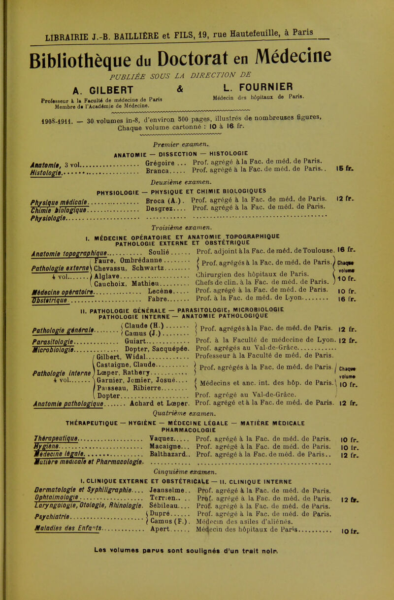 Bibliothèque du Doctorat en Médecine PUBLIÉE SOUS LA DIRECTION DE A. GILBERT & L. FOURNIER Professeur à 1. Faculté de médecine de Paris Médecin des hôpitaux de Pans. Membre de l'Académie de Médecine. —~- 1908-1911. - 30 volumes in-8, d'environ 500 pages, illustrés de nombreuses ûgures, Chaque volume cartonné : 10 à 16 fr. Premier examen. ANATOMIE — DISSECTION — HISTOLOGIE Anatomtë 3 vol Grégoire... Prof, agrégé à la Fac. de méd. de Paris. j/SS.^.-».::.::. Branca Prof, agrégé à la Fac. de méd. de Paris.. 15 fr. Deuxième examen. PHYSIOLOGIE — PHYSIQUE ET CHIMIE BIOLOGIQUES Physique médicale. Broca (A.) . Prof, agrégé à la Fac. de méd. de Paris. 12 fr. Wmïe 'biologique. Desgrez.... Prof, agrégé à la Fac. de méd. de Pans. Physiologie Troisième examen. I. MÉDECINE OPÉRATOIRE ET ANATOMIE .TOPOGRAPHIQUE PATHOLOGIE EXTERNE ET OBSTETRIQUE Anatomle topographique Soulié Prof, adjoint à la Fac. de méd. de Toulouse. 16 fr. ( taure, Ombrédanne ) prof a„régés a ja Fac. de méd. de Paris.) Chaqw Pathologie externe\ Chevassu, Schwartz ) \ ¥0ittmt 4 vol ) Alglave Chirurgien des hôpitaux de Pans. ( ( Cauchois, Mathieu Chefs de clin, à la Fac. de méd. de Paris. )1U ,r* Médecine opératoire. Lecène Prof, agrégé à la Fac. de méd. de Paris. ,0 fr. Obstétrique Fabre Prof, à la Fac. de méd. de Lyon. t6 tr. II. PATHOLOGIE GÉNÉRALE — PARASITOLOGIE, MICROBIOLOGIE PATHOLOGIE INTERNE — ANATOMIE PATHOLOGIQUE Pathologie générale j [jjjjjjj ' ' ; ;  ' j Prof, agrégés àla Fac. de méd. de Paris. ,2 fr. Parasitotogie. Guiart Prof, à la Faculté de médecine de Lyon. 12 fr. Microbiologie. Dopter, Sacquépée. Prof, agrégés au Val-de-Gràee !Gilbert, Widal Professeur à la Faculté de méd. de Paris. Castaigne, Claude ) Prof agrégés a ja Fac. de méd. de Paris. / ChaQBt Lœper, Rathery ) f vo|uMm# Garnier, Jomier, Josué.... / Médecins et anc. int. des h6p. de Paris.' |Q f Paisseau, Ribierre ) ] - Dopter Prof, agrégé au Val-de-Gràce. Anatomle pathologique Achard et Lœper. Prof, agrégé età la Fac.de méd. de Paris. 12 fr. Quatrième examen. THÉRAPEUTIQUE — HYGIÈNE - MÉDECINE LÉGALE — MATIÈRE MEDICALE PHARMACOLOGIE Thérapeutique. Vaquez Prof, agrégé à la Fac. de méd. de Paris. |0 fr. Hygiène. Macaigne... Prof, agrégé àla Fac. de méd. de Paris. io Ir. médecine légale. Balthazard.. Prof, agrégé à la Fac. de méd. de Paris.. 12 fr. Matière meaicale et Pharmacologie Cinquième examen. I. CLINIQUE EXTERNE ET OBSTÉTRICALE — II. CLINIQUE INTERNE Dermatologie et Syphiligraphte.... Jeanselme.. Prof, agrégé a la Fac. de méd. de Paris. Ophtalmologie Terrien.. .. Prof, agrégé à la Fac. de méd. de Paris. 12 tr. Laryngologie, Otologie, Rhinotogie. Sébileau.... Prof, a-régé à la Fac. de méd. de Paris. Psychiatrie. (Dupré Prof, agrégé à la Fac. de méd. de Paris. ( Camus (F.). Médpcin des asiles d'aliénés. Maladies des Enfants Apert Médecin des hôpitaux de Paris IQfr.