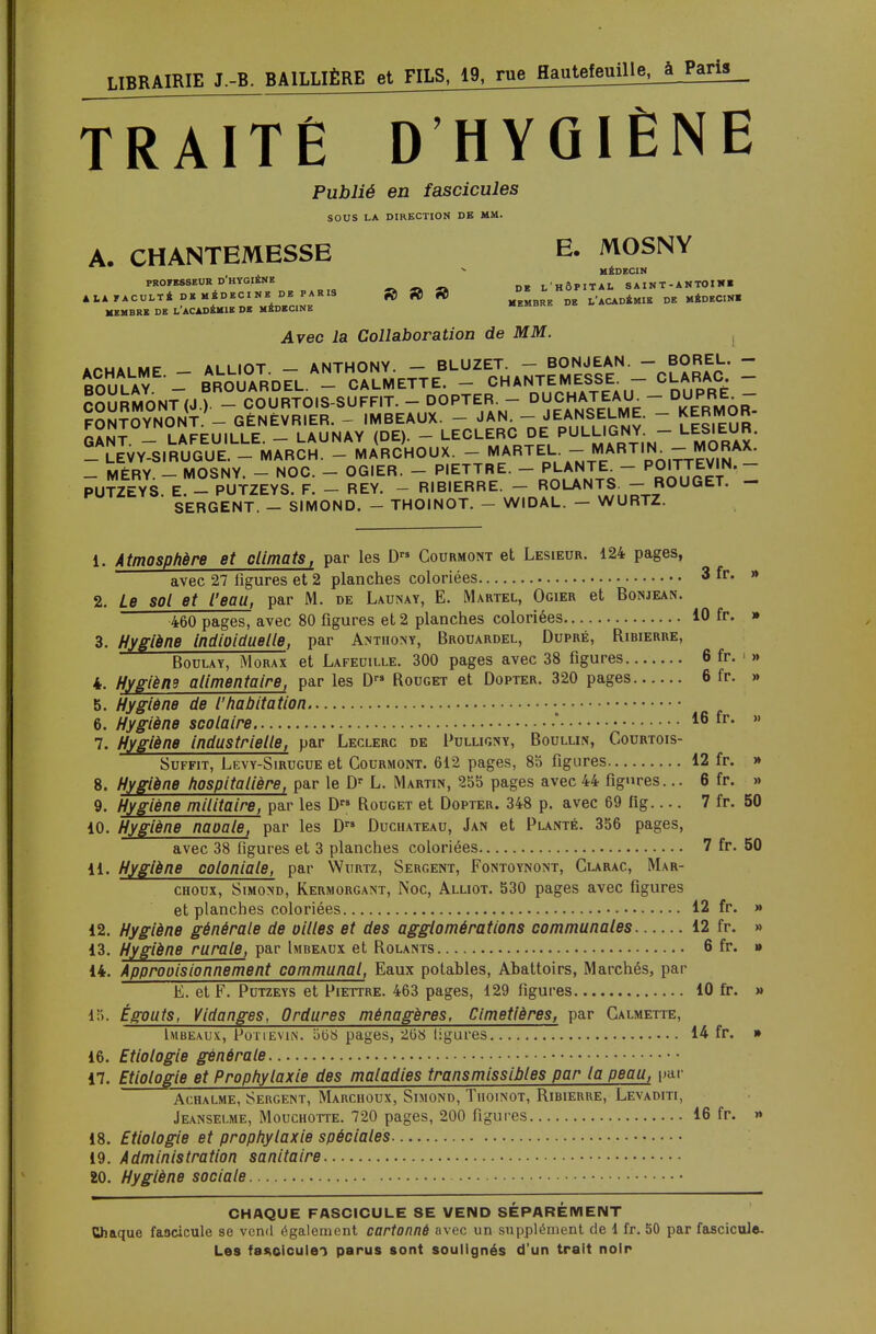 TrXTtÉ D'HYGIÈNE Publié en fascicules SOUS LA DIRECTION DE MM. A. CHANTEMESSE E. MOSNY MÉDECIN PROFESSEUR D HYGIÈNE l'HÔPITAL SAINT-ANTOINI AJ.A FACULTÉ DE MÉDECINE DE PARIS » » fi) l'ACADÉMIE DE MÉDECIN! MEMBRE DE L'ACADÉMIE DE MÉDECINE Avec la Collaboration de MM. apuai MF ALLIOT - ANTHONY. - BLUZET. - BONJEAN. - BOREL. - BOÏLAY. T BROUARDEL. - CALMETTE. - CHANTEMESS c^c COURMONT (J ). - COURTOIS-SUFFIT. - DOPTER. — VpÀ^op^/iE KERm6^ FONTOYNONT. — GENÉVRIER. - IMBEAUX. - JAN. — JEANSELME. - KERMOR- GANT. - LAFEUILLE. - LAUNAY (DE). - LECLERC DE PULLIGNY - LESIEUR. _ LEVY-SIRUGUE. - MARCH. - MARCHOUX. - MARTEL. -f™™!.-™.™*- - MÉRY. - MOSNY. - NOC. - OGIER. - PIETTRE. - PLANTE - P0'™'N. - PUTZEYS. E. - PUTZEYS. F. - REY. - RIBIERRE. - ROLANTS - ROUGET. SERGENT. - SIMOND. - THOINOT. - WIDAL. - WURTZ. 1. Atmosphère et climats, par les D™ Courmont et Lesieur. 124 pages, avec 27 figures et 2 planches coloriées 3 fr- w 2. Le sol et l'eau, par M. de Launay, E. Martel, Ogier et Bonjean. 460 pages, avec 80 figures et 2 planches coloriées 10 fr. » 3. Hygiène indioidueUe, par Anthony, Brouardel, Dupré, Ribierre, Boulay, Morax et Lafeuille. 300 pages avec 38 figures 6 fr. » 4. Hygièns alimentaire, par les D Rouget et Dopter. 320 pages 6 fr. » 5. Hygiène de l'habitation 6. Hygiène scolaire * 16 fr. »> 7. Hygiène industrielle, par Leclerc de Pulligny, Boullw, Courtois- Suffit, Levy-Sirugue et Courmont. 612 pages, 85 figures 12 fr. » 8. Hygiène hospitalière, par le Dr L. Martin, 255 pages avec 44 figures... 6 fr. » 9. Hygiène militaire, par les D Rouget et Dopter. 348 p. avec 69 fig 7 fr. 50 10. Hygiène naoale, par les D Duchateau, Jan et Planté. 356 pages, avec 38 figures et 3 planches coloriées 7 fr. 50 11. Hygiène coloniale, par Wurtz, Sergent, Fontoynont, Glarac, Mar- choux, Simond, Kermorgant, Noc, Alliot. 530 pages avec figures et planches coloriées 12 fr. » 12. Hygiène générale de ailles et des agglomérations communales 12 fr. » 13. Hygiène rurale, par Imbeaux et Rolants 6 fr. » 14. Approoisionnement communal, Eaux potables, Abattoirs, Marchés, par E. et F. Putzeys et Piettre. 463 pages, 129 figures 10 fr. » 15. Égouts, Vidanges, Ordures ménagères, Cimetières, par Calmette, Imbeaux, Potievin. o(3ï> pages, 208 ligures 14 fr. » 16. Etiologie générale 17. Etiologie et Prophylaxie des maladies transmissibles par la peau, par Achalme, Sergent, Marchoux, Simond, Tuoinot, Ribierue, Levaditi, Jeanselme, Mouchotte. 720 pages, 200 figures 16 fr. » 18. Etiologie et prophylaxie spéciales 19. Administration sanitaire 20. Hygiène sociale CHAQUE FASCICULE SE VEND SÉPARÉMENT Chaque faocicule se vend également cartonné avec un supplément de 1 fr. 50 par fascicule.