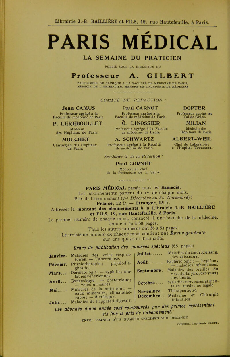 PARIS MÉDICAL LA SEMAINE DU PRATICIEN PUBLIÉ SOUS LA DIRECTION DU Professeur A. GILBERT PROFESSEUR DE CLINIQUE A LA FACULTÉ DE MÉDECINS DE PARIS, MÉDECIN DE L'HOTEL-DIEU, MEMBRE DE L'ACADÉMIE DE MÉDECINS COMITÉ DE RÉDACTION Jean CAMUS Professeur agrégé à la Faculté de médecine de Paris. P. LEREBOULLET Médecin des Hôpitaux de Paris. MOUCHET Chirurgien des Hôpitaux de Paris. Paul CARNOT Professeur agrégé à la Faculté de médecine de Paris. G. LINOSSIER Professeur agrégé à la Faculté de médecine de Lyon. A. SCHWARTZ Professeur agrégé à la Faculté de médecine de Paris. Secrétaire G1 de la Rédaction Paul CORNET Médecin en chef de la Préfecture de la Seine. DOPTER Professeur agrégé au Val-de-Grâce. MILIAN Médecin des Hôpitaux de Paris. ALBERT-WEIL Chef de Laboratoire à l'Hôpital Trousseau. PARIS MÉDICAL paraît tous les Samedis. Les abonnements partent du i de chaque mois. Prix de l'abonnement (/« Décembre au 3o Novembre) : France, 12 fr. — Etranger, 15 fr. Adresser le montant des abonnements à la Librairie J.-B. BAILLIERE et FILS, 19, rue Hautefeuille, à Paris. Le premier numéro de chaque mois, consacré à une branche de la médecine, contient 52 à 68 pages. Tous les autres numéros ont 36 à 5a pages. Le troisième numéro de chaque mois contient une Revue générale sur une question d'actualité. Ordre de publication des numéros spéciaux (68 pages) Janvier. Février. Mars... Avril... Mai Juin Maladies des voies respira- toires. — Tuberculose. Physiothérapie ; physiodia- gnostic. Dermatologie; — syphilis; ma- ladies vénériennes. Gynécologie; — obstétrique; — voies urinaires. Maladies de la nutrition , — eaux minérales, climatothé- rapie ; — diététique. Maladies de l'appareil digestif. juillet Maladies du cœur, du sang, des vaisseaux. Août Bactériologie; — hygiène; — maladies infectieuses. Maladies des oreilles, du nez, du larynx ; des yeux ; des dents. Maladies nerveuses et men- tales ; médecine légale. Thérapeutique. Médecine et Chirurgie infantiles. Septembre Octobre — Novembre. Décembre. Lu abonnis d'une annie sont remboursis par des primes représentant six fois te prix de l'abonnement. ENVOI FRANCO D'UN NUMÉRO SPECIMEN SUR DEMANDE CORBBIL. lmpran«ri« CRBTB.