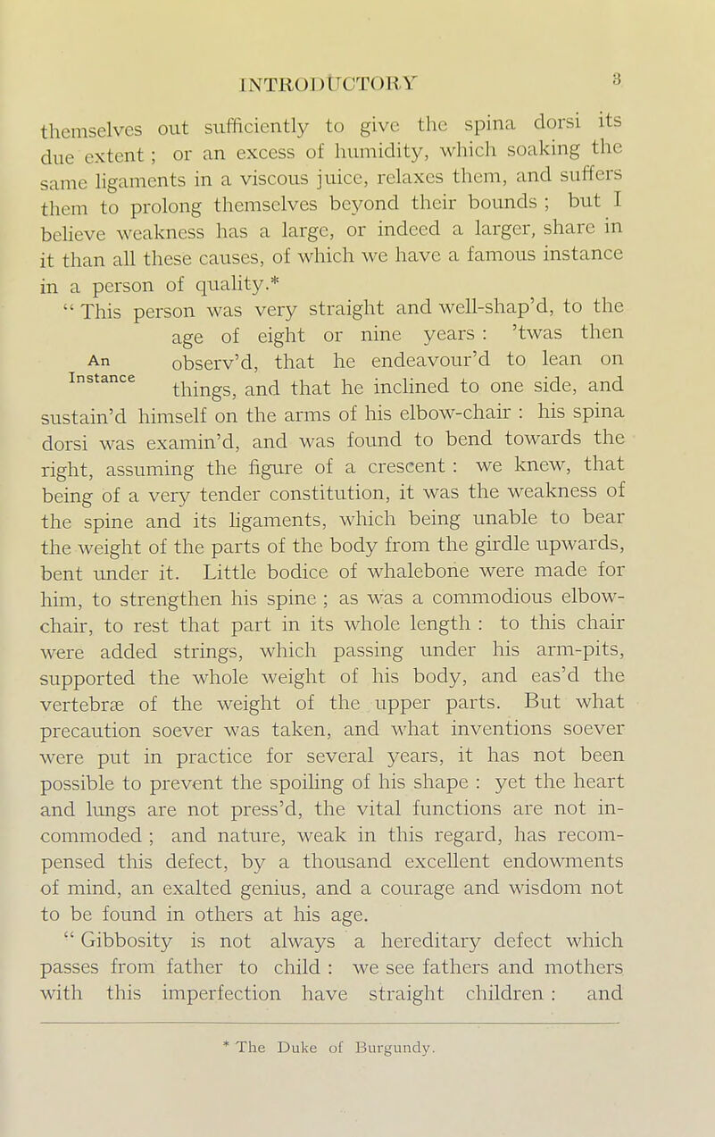 themselves out srvfficiently to give the spina dorsi its due extent; or an excess of humidity, which soaking the same ligaments in a viscous juice, relaxes them, and suffers them to prolong themselves beyond their bounds ; but I believe weakness has a large, or indeed a larger, share in it than all these causes, of which we have a famous instance in a person of quality.*  This person was very straight and well-shap'd, to the age of eight or nine years : 'twas then An observ'd, that he endeavour'd to lean on instance thingSj and that he inclined to one side, and sustain'd himself on the arms of his elbow-chair : his spina dorsi was examin'd, and was found to bend towards the right, assuming the figure of a crescent : we knew, that being of a very tender constitution, it was the weakness of the spine and its ligaments, which being unable to bear the weight of the parts of the body from the girdle upwards, bent under it. Little bodice of whalebone were made for him, to strengthen his spine ; as was a commodious elbow- chair, to rest that part in its whole length : to this chair were added strings, which passing under his arm-pits, supported the whole weight of his body, and eas'd the vertebra of the weight of the upper parts. But what precaution soever was taken, and what inventions soever were put in practice for several years, it has not been possible to prevent the spoiling of his shape : yet the heart and lungs are not press'd, the vital functions are not in- commoded ; and nature, weak in this regard, has recom- pensed this defect, by a thousand excellent endowments of mind, an exalted genius, and a courage and wisdom not to be found in others at his age.  Gibbosity is not always a hereditary defect which passes from father to child : we see fathers and mothers with this imperfection have straight children: and * The Duke of Burgundy.