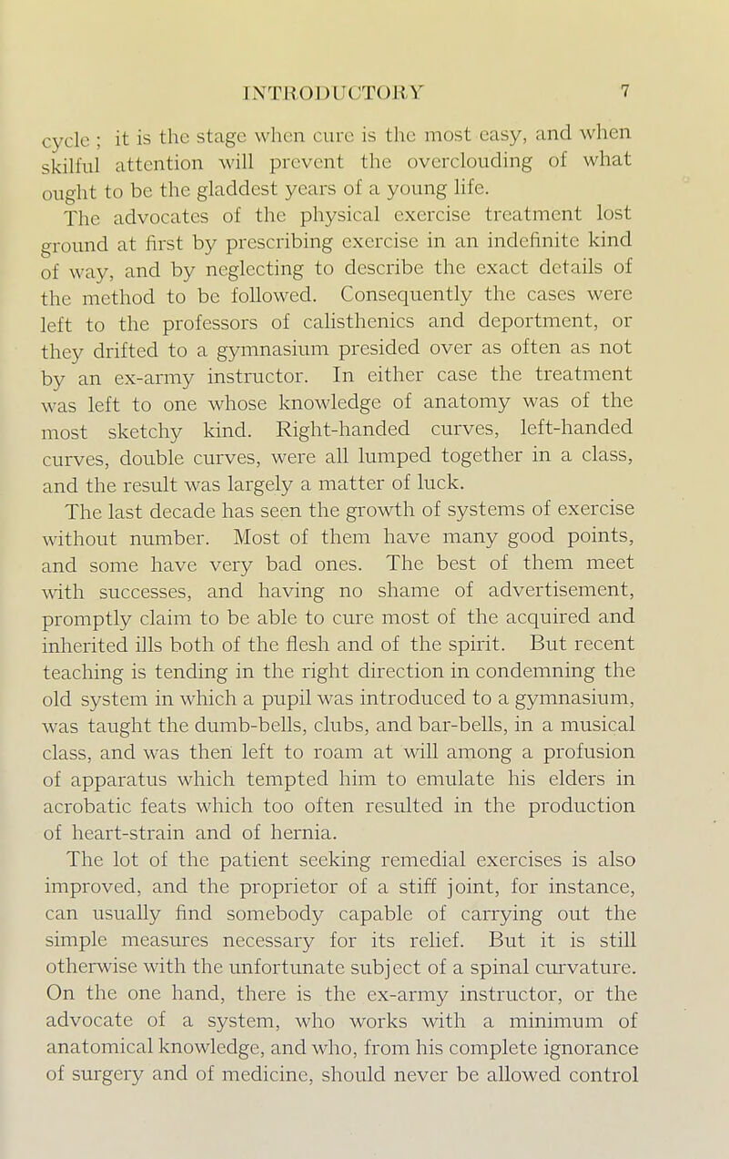 cycle ; it is the stage when cure is the most easy, and when skilful attention will prevent the overclouding of what ought to be the gladdest years of a young life. The advocates of the physical exercise treatment lost ground at first by prescribing exercise in an indefinite kind of way, and by neglecting to describe the exact details of the method to be followed. Consequently the cases were left to the professors of calisthenics and deportment, or they drifted to a gymnasium presided over as often as not by an ex-army instructor. In either case the treatment was left to one whose knowledge of anatomy was of the most sketchy kind. Right-handed curves, left-handed curves, double curves, were all lumped together in a class, and the result was largely a matter of luck. The last decade has seen the growth of systems of exercise without number. Most of them have many good points, and some have very bad ones. The best of them meet with successes, and having no shame of advertisement, promptly claim to be able to cure most of the acquired and inherited ills both of the flesh and of the spirit. But recent teaching is tending in the right direction in condemning the old system in which a pupil was introduced to a gymnasium, was taught the dumb-bells, clubs, and bar-bells, in a musical class, and was then left to roam at will among a profusion of apparatus which tempted him to emulate his elders in acrobatic feats which too often resulted in the production of heart-strain and of hernia. The lot of the patient seeking remedial exercises is also improved, and the proprietor of a stiff joint, for instance, can usually find somebody capable of carrying out the simple measures necessary for its relief. But it is still otherwise with the unfortunate subj ect of a spinal curvature. On the one hand, there is the ex-army instructor, or the advocate of a system, who works with a minimum of anatomical knowledge, and who, from his complete ignorance of surgery and of medicine, should never be allowed control