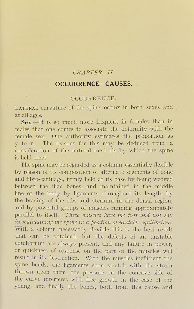 OCCURRENCE—CAUSES. OCCURRENCE. Lateral curvature of the spine occurs in both sexes and at all ages. Sex.-—It is so much more frequent in females than in males that one comes to associate the deformity with the female sex. One authority estimates the proportion as 7 to i. The reasons for this may be deduced from a consideration of the natural methods by which the spine is held erect. The spine may be regarded as a column, essentially flexible by reason of its composition of alternate segments of bone and fibro-cartilage, firmly held at its base by being wedged between the iliac bones, and maintained in the middle line of the body by ligaments throughout its length, by the bracing of the ribs and sternum in the dorsal region, and by powerful groups of muscles running approximately parallel to itself. These muscles have the first and last say in maintaining the spine in a position of unstable equilibrium. With a column necessarily flexible this is the best result that can be obtained, but the defects of an unstable equilibrium are always present, and any failure in power, or quickness of response on the part of the muscles, will result in its destruction. With the muscles inefficient the spine bends, the ligaments soon stretch with the strain thrown upon them, the pressure on the concave side of the curve interferes with free growth in the case of the young, and finally the bones, both from this cause and