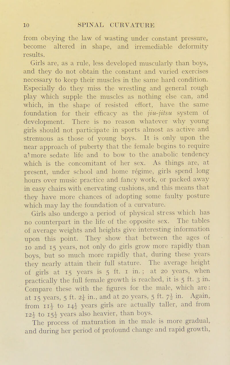 from obeying the law of wasting under constant pressure, become altered in shape, and irremediable deformity results. Girls are, as a rule, less developed muscularly than boys, and they do not obtain the constant and varied exercises necessary to keep their muscles in the same hard condition. Especially do they miss the wrestling and general rough play which supple the muscles as nothing else can, and which, in the shape of resisted effort, have the same foundation for their efficacy as the jiu-jitsu system of development. There is no reason whatever why young girls should not participate in sports almost as active and strenuous as those of young boys. It is only upon the near approach of puberty that the female begins to require a.lmore sedate life and to bow to the anabolic tendency which is the concomitant of her sex. As things are, at present, under school and home regime, girls spend long hours over music practice and fancy work, or packed away in easy chairs with enervating cushions, and this means that they have more chances of adopting some faulty posture which may lay the foundation of a curvature. Girls also undergo a period of physical stress which has no counterpart in the life of the opposite sex. The tables of average weights and heights give interesting information upon this point. They show that between the ages of 10 and 15 years, not only do girls grow more rapidly than boys, but so much more rapidly that, during these years they nearly attain their full stature. The average height of girls at 15 years is 5 it. 1 in. ; at 20 years, when practically the full female growth is reached, it is 5 ft. 3 in. Compare these with the figures for the male, which are: at 15 years, 5 ft. 2£ in., and at 20 years, 5 ft. in. Again, from u\ to 14^ years girls are actually taller, and from I2£ to 15^ years also heavier, than boys. The process of maturation in the male is more gradual, and during her period of profound change and rapid growth.