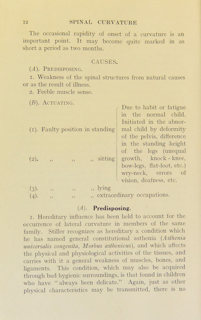 (i). Faulty position in standing (2). „ „ „ sitting The occasional rapidity of onset of a curvature is an important point. It may become quite marked in as short a period as two months. CAUSES. (^4). Predisposing. 1. Weakness of the spinal structures from natural causes or as the result of illness. 2. Feeble muscle sense. (J5). Actuating. Due to habit or fatigue in the normal child. Initiated in the abnor- mal child by deformity of the pelvis, difference in the standing height of the legs (unequal growth, knock - knee, bow-legs, flat-foot, etc.) wry-neck, errors of ^ vision, deafness, etc. (3) - » » » tying (4) . ,, .. extraordinary occupations. (1) Predisposing. 1. Hereditary influence has been held to account for the occurrence of lateral curvature in members of the same family. Stiller recognizes as hereditary a condition which he has named general constitutional asthenia (Asthenia universalis congenita, Morbus asthenicus), and which affects the physical and physiological activities of the tissues, and carries with it a general weakness of muscles, bones, and ligaments. This condition, which may also be acquired through bad hygienic surroundings, is that found in children who have  always been delicate. Again, just as other physical characteristics may be transmitted, there is no