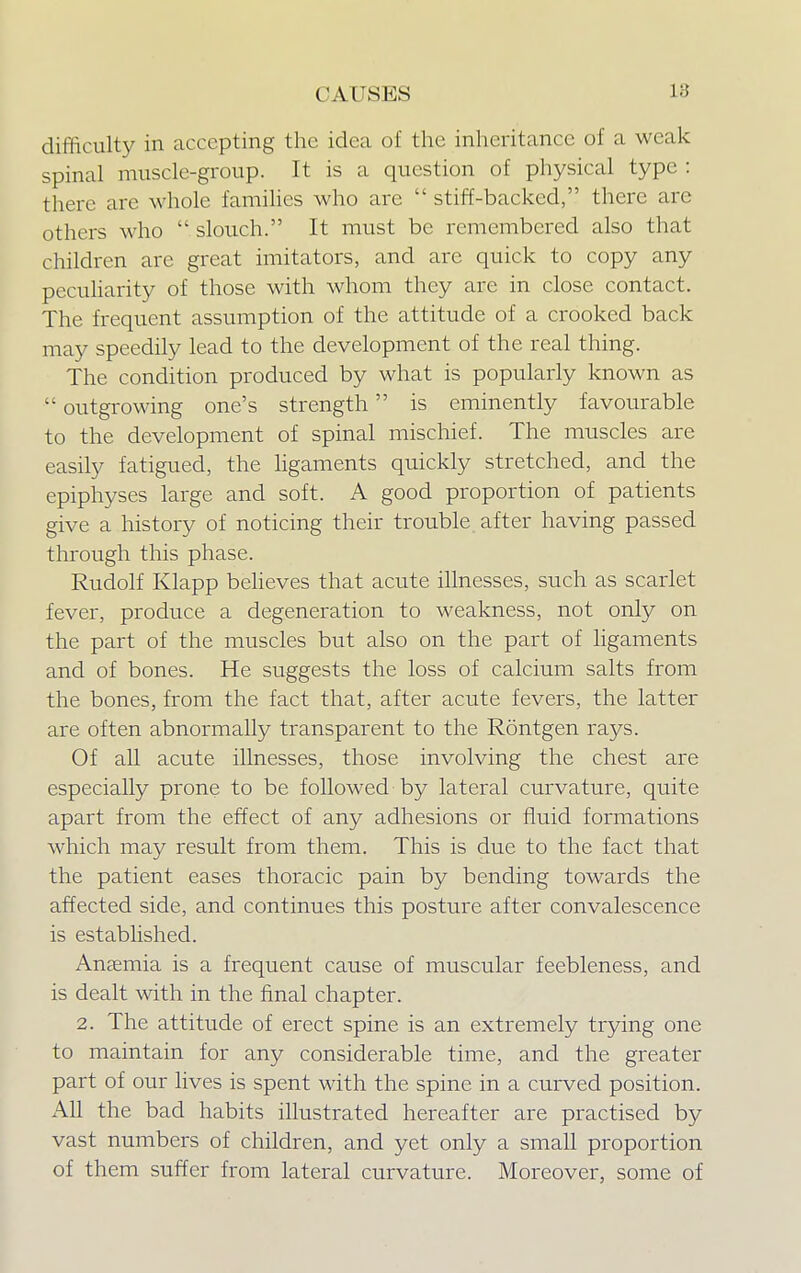 difficulty in accepting the idea of the inheritance of a weak spinal muscle-group. It is a question of physical type : there are whole families who are  stiff-backed, there are others who  slouch. It must be remembered also that children arc great imitators, and arc quick to copy any peculiarity of those with whom they are in close contact. The frequent assumption of the attitude of a crooked back may speedily lead to the development of the real thing. The condition produced by what is popularly known as  outgrowing one's strength is eminently favourable to the development of spinal mischief. The muscles are easily fatigued, the ligaments quickly stretched, and the epiphyses large and soft. A good proportion of patients give a history of noticing their trouble after having passed through this phase. Rudolf Klapp believes that acute illnesses, such as scarlet fever, produce a degeneration to weakness, not only on the part of the muscles but also on the part of ligaments and of bones. He suggests the loss of calcium salts from the bones, from the fact that, after acute fevers, the latter are often abnormally transparent to the Rontgen rays. Of all acute illnesses, those involving the chest are especially prone to be followed by lateral curvature, quite apart from the effect of any adhesions or fluid formations which may result from them. This is due to the fact that the patient eases thoracic pain by bending towards the affected side, and continues this posture after convalescence is established. Anaemia is a frequent cause of muscular feebleness, and is dealt with in the final chapter. 2. The attitude of erect spine is an extremely trying one to maintain for any considerable time, and the greater part of our lives is spent with the spine in a curved position. All the bad habits illustrated hereafter are practised by vast numbers of children, and yet only a small proportion of them suffer from lateral curvature. Moreover, some of