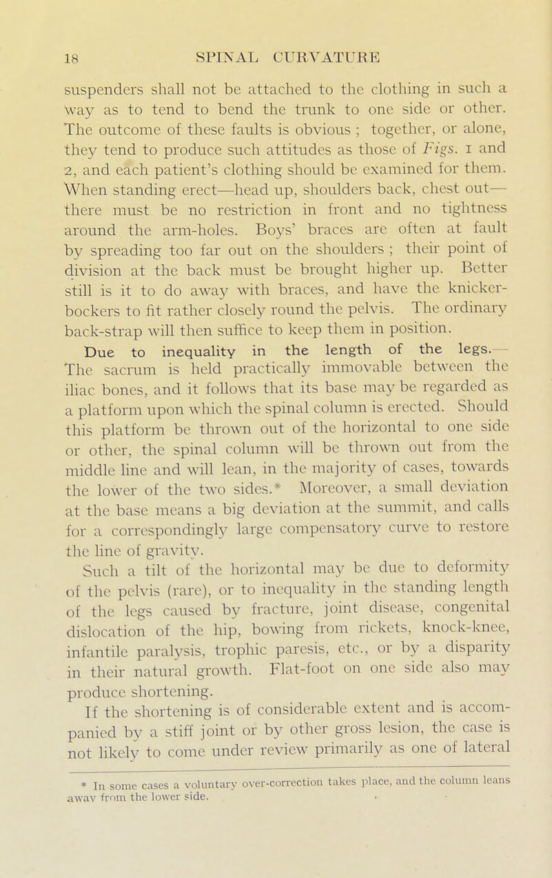 suspenders shall not be attached to the clothing in such a way as to tend to bend the trunk to one side or other. The outcome of these faults is obvious ; together, or alone, they tend to produce such attitudes as those of Figs, i and 2, and each patient's clothing should be examined for them. When standing erect—head up, shoulders back, chest out- there must be no restriction in front and no tightness around the arm-holes. Boys' braces are often at fault by spreading too far out on the shoulders ; their point of division at the back must be brought higher up. Better still is it to do away with braces, and have the knicker- bockers to fit rather closely round the pelvis. The ordinary back-strap will then suffice to keep them in position. Due to inequality in the length of the legs.- The sacrum is held practically immovable between the iliac bones, and it follows that its base may be regarded as a platform upon which the spinal column is erected. Should this platform be thrown out of the horizontal to one side or other, the spinal column will be thrown out from the middle line and will lean, in the majority of cases, towards the lower of the two sides.* Moreover, a small deviation at the base means a big deviation at the summit, and calls for a correspondingly large compensatory curve to restore the line of gravity. Such a tilt of the horizontal may be due to deformity of the pelvis (rare), or to inequality in the standing length of the legs caused by fracture, joint disease, congenital dislocation of the hip, bowing from rickets, knock-knee, infantile paralysis, trophic paresis, etc., or by a disparity in their natural growth. Flat-foot on one side also may produce shortening. If the shortening is of considerable extent and is accom- panied by a stiff joint or by other gross lesion, the case is not likely to come under review primarily as one of lateral * In some cases a voluntary over-correction takes place, and the column leans awav from the lower side.