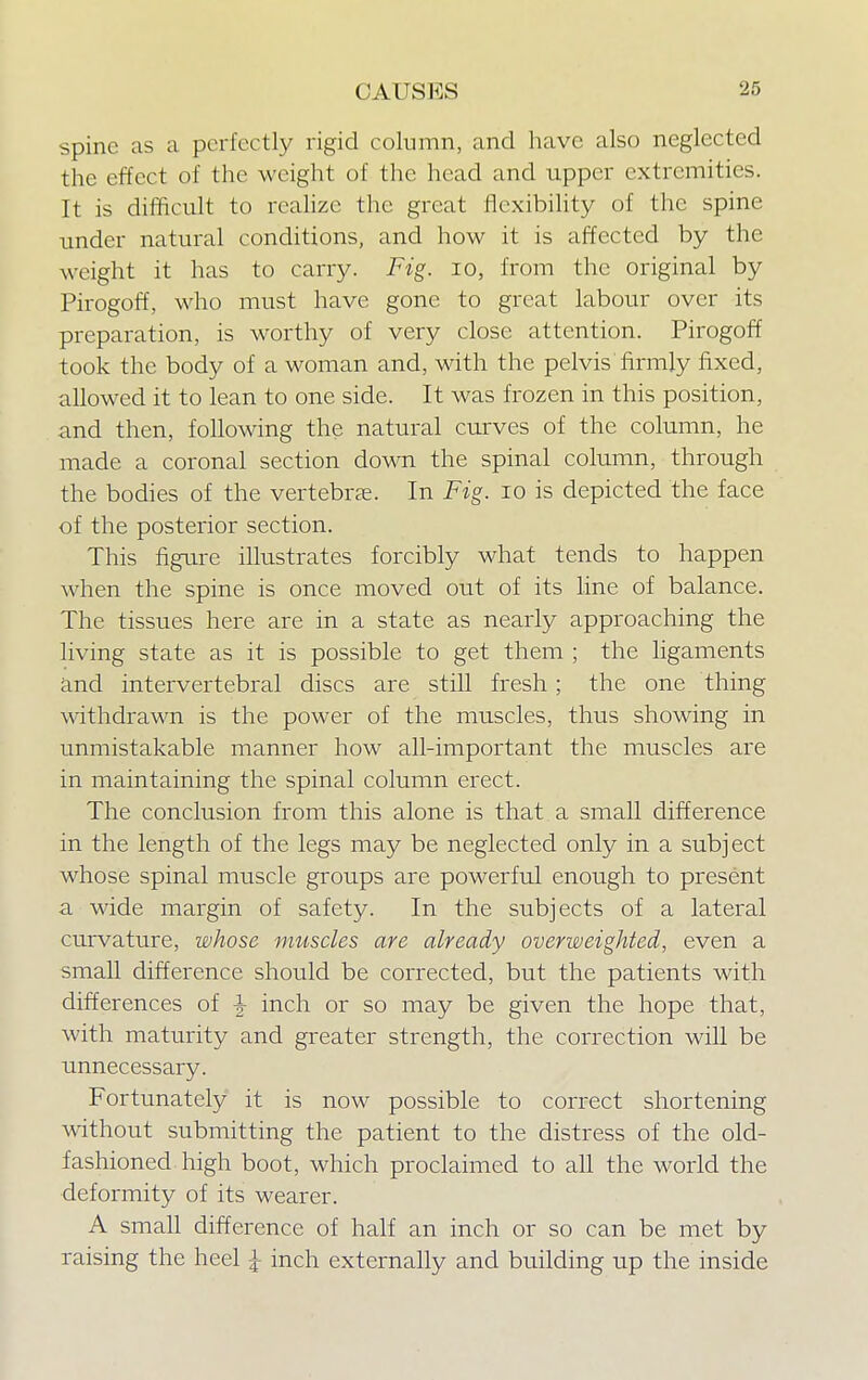 CAUKKS spine as a perfectly rigid column, and have also neglected the effect of the weight of the head and upper extremities. It is difficult to realize the great flexibility of the spine under natural conditions, and how it is affected by the weight it has to carry. Fig. 10, from the original by Pirogoff, who must have gone to great labour over its preparation, is worthy of very close attention. Pirogoff took the body of a woman and, with the pelvis firmly fixed, allowed it to lean to one side. It was frozen in this position, and then, following the natural curves of the column, he made a coronal section down the spinal column, through the bodies of the vertebras. In Fig. 10 is depicted the face of the posterior section. This figure illustrates forcibly what tends to happen when the spine is once moved out of its line of balance. The tissues here are in a state as nearly approaching the living state as it is possible to get them ; the ligaments and intervertebral discs are still fresh; the one thing withdrawn is the power of the muscles, thus showing in unmistakable manner how all-important the muscles are in maintaining the spinal column erect. The conclusion from this alone is that a small difference in the length of the legs may be neglected only in a subject whose spinal muscle groups are powerful enough to present a wide margin of safety. In the subjects of a lateral curvature, whose muscles are already overweighted, even a small difference should be corrected, but the patients with differences of ^ inch or so may be given the hope that, with maturity and greater strength, the correction will be unnecessary. Fortunately it is now possible to correct shortening without submitting the patient to the distress of the old- fashioned, high boot, which proclaimed to all the world the deformity of its wearer. A small difference of half an inch or so can be met by raising the heel \ inch externally and building up the inside