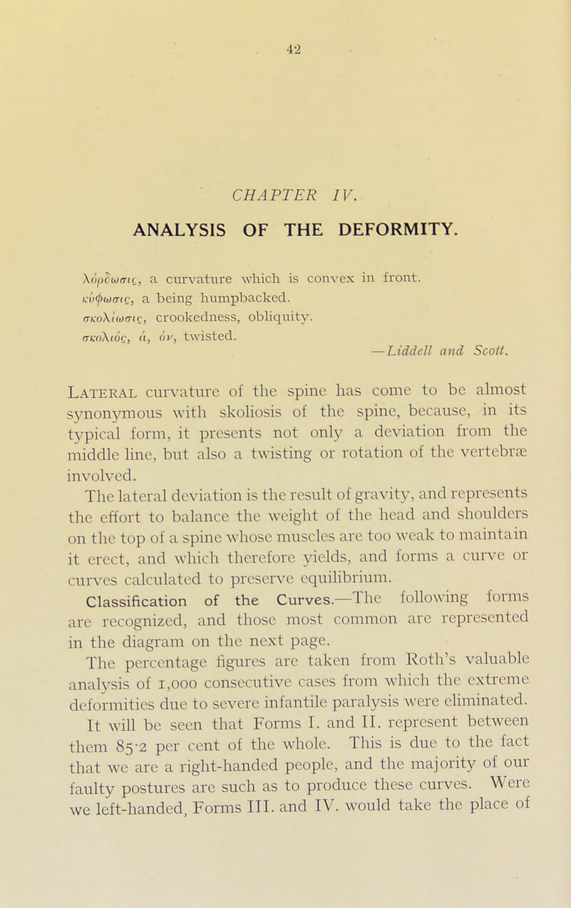 CHAPTER IV. ANALYSIS OF THE DEFORMITY. \6pcwmc, a curvature which is convex in front. Ku^wo-tc, a being humpbacked. mcoXiwmc, crookedness, obliquity. mcoXioQ, (i, 6v, twisted. —Liddell and Scott. Lateral curvature of the spine has come to be almost synonymous with skoliosis of the. spine, because, in its typical form, it presents not only a deviation from the middle line, but also a twisting or rotation of the vertebras involved. The lateral deviation is the result of gravity, and represents the effort to balance the weight of the head and shoulders on the top of a spine whose muscles are too weak to maintain it erect, and which therefore yields, and forms a curve or curves calculated to preserve equilibrium. Classification of the Curves.—The following forms are recognized, and those most common are represented in the diagram on the next page. The percentage figures are taken from Roth's valuable analysis of 1,000 consecutive cases from which the extreme deformities due to severe infantile paralysis were eliminated. It will be seen that Forms I. and II. represent between them 85-2 per cent of the whole. This is due to the fact that we are a right-handed people, and the majority of our faulty postures are such as to produce these curves. Were we left-handed, Forms III. and IV. would take the place of