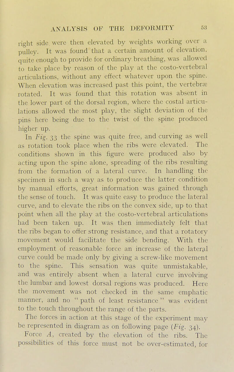 right side were then elevated by weights working over a pulley. It was found that a certain amount of elevation, quite enough to provide for ordinary breathing, was allowed to take place by reason of the play at the costo-vertcbral articulations, without any effect whatever upon the spine. When elevation was increased past this point, the vertebrae rotated. It was found that this rotation was absent in the lower part of the dorsal region, where the costal articu- lations allowed the most play, the slight deviation of the pins here being due to the twist of the spine produced higher up. In Fig. 33 the spine was quite free, and curving as well as rotation took place when the ribs were elevated. The conditions shown in this figure were produced also by acting upon the spine alone, spreading of the ribs resulting from the formation of a lateral curve. In handling the specimen in such a way as to produce the latter condition by manual efforts, great information was gained through the sense of touch. It was quite easy to produce the lateral curve, and to elevate the ribs on the convex side, up to that point when all the play at the costo-vertebral articulations had been taken up. It was then immediately felt that the ribs began to offer strong resistance, and that a rotatory movement would facilitate the side bending. With the employment of reasonable force an increase of the lateral curve could be made only by giving a screw-like movement to the spine. This sensation was quite unmistakable, and was entirely absent when a lateral curve involving the lumbar and lowest dorsal regions was produced. Here the movement was not checked in the same emphatic manner, and no  path of least resistance  was evident to the touch throughout the range of the parts. The forces in action at this stage of the experiment may be represented in diagram as on following page {Fig. 34). Force A, created by the elevation of the ribs. The possibilities of this force must not be over-estimated, for