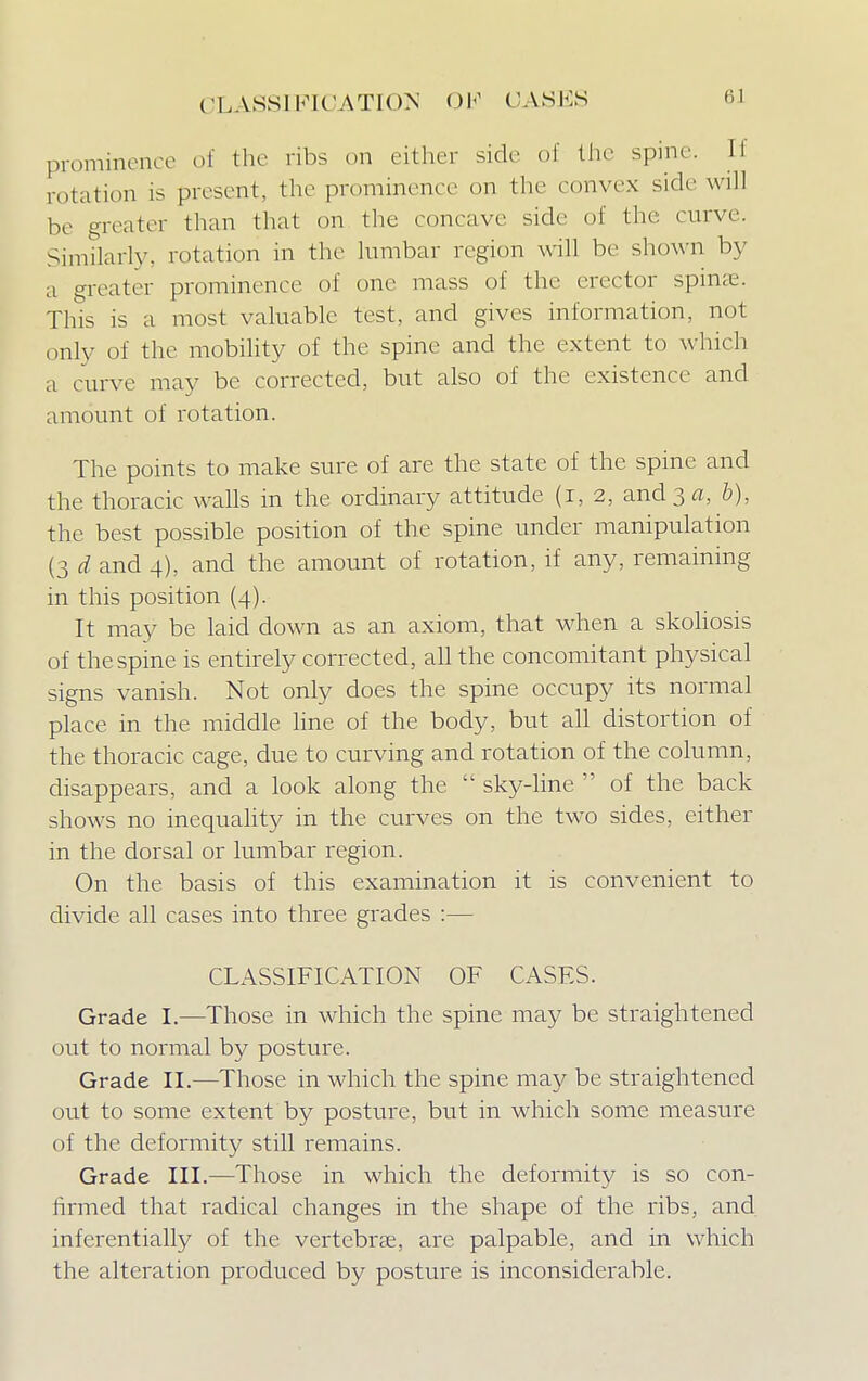 CLASSIFICATION OF (ASKS 6J prominence of the ribs on either side of the spine. II rotation is present, the prominence on the convex side will be greater than that on the concave side of the curve. Similarly, rotation in the lumbar region will be shown by a greater prominence of one mass of the erector spina?. This is a most valuable test, and gives information, not only of the mobility of the spine and the extent to which a curve may be corrected, but also of the existence and amount of rotation. The points to make sure of are the state of the spine and the thoracic walls in the ordinary attitude (i, 2, and 3 a, b), the best possible position of the spine under manipulation (3 d and 4), and the amount of rotation, if any, remaining in this position (4). It may be laid down as an axiom, that when a skoliosis of the spine is entirely corrected, all the concomitant physical signs vanish. Not only does the spine occupy its normal place in the middle line of the body, but all distortion of the thoracic cage, due to curving and rotation of the column, disappears, and a look along the  sky-line  of the back shows no inequality in the curves on the two sides, either in the dorsal or lumbar region. On the basis of this examination it is convenient to divide all cases into three grades :— CLASSIFICATION OF CASFS. Grade I.—Those in which the spine may be straightened out to normal by posture. Grade II.—Those in which the spine may be straightened out to some extent by posture, but in which some measure of the deformity still remains. Grade III.—Those in which the deformity is so con- firmed that radical changes in the shape of the ribs, and inferentially of the vertebrae, are palpable, and in which the alteration produced by posture is inconsiderable.