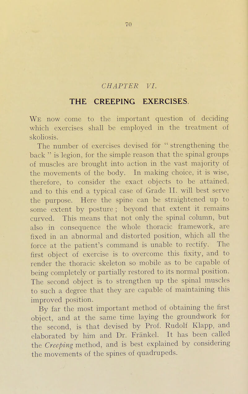 7(1 CHAPTER VI. THE CREEPING EXERCISES. We now come to the important question of deciding which exercises shall be employed in the treatment of skoliosis. The number of exercises devised for  strengthening the back  is legion, for the simple reason that the spinal groups of muscles are brought into action in the vast majority of the movements of the body. In making choice, it is wise, therefore, to consider the exact objects to be attained, and to this end a typical case of Grade 11. will best serve the purpose. Here the spine can be straightened up to some extent by posture : beyond that extent it remains curved. This means that not only the spinal column, but also in consequence the whole thoracic framework, are fixed in an abnormal and distorted position, which all the force at the patient's command is unable to rectify. The first object of exercise is to overcome this fixity, and to render the thoracic skeleton so mobile as to be capable of being completely or partially restored to its normal position. The second object is to strengthen up the spinal muscles to such a degree that they are capable of maintaining this improved position. By far the most important method of obtaining the first object, and at the same time laying the groundwork for the second, is that devised by Prof. Rudolf Klapp, and elaborated by him and Dr. Frankel. It has been called the Creeping method, and is best explained by considering the movements of the spines of quadrupeds.