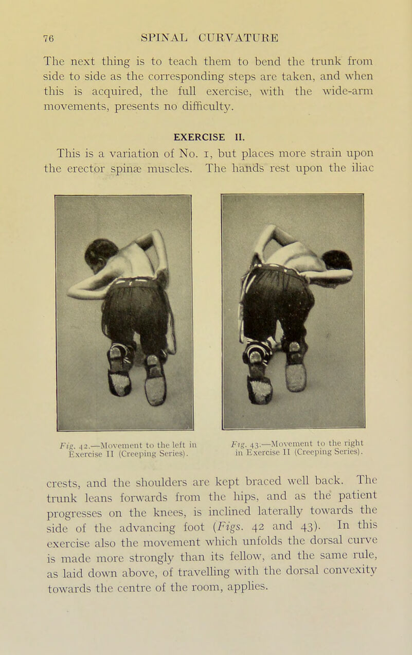 The next thing is to teach them to bend the trunk from side to side as the corresponding steps are taken, and when this is acquired, the full exercise, with the wide-arm movements, presents no difficulty. EXERCISE II. This is a variation of No. i, but places more strain upon the erector spinas muscles. The hands rest upon the iliac Fig% A2— Movement to the left in Ftg. 43.—Movement to the right Exercise II (Creeping Series). in Exercise II (Creeping Series). crests, and the shoulders are kept braced well back. The trunk leans forwards from the hips, and as the patient progresses on the knees, is inclined laterally towards the side of the advancing foot {Figs. 42 and 43). In this exercise also the movement which unfolds the dorsal curve is made more strongly than its fellow, and the same rale, as laid down above, of travelling with the dorsal convexity towards the centre of the room, applies.