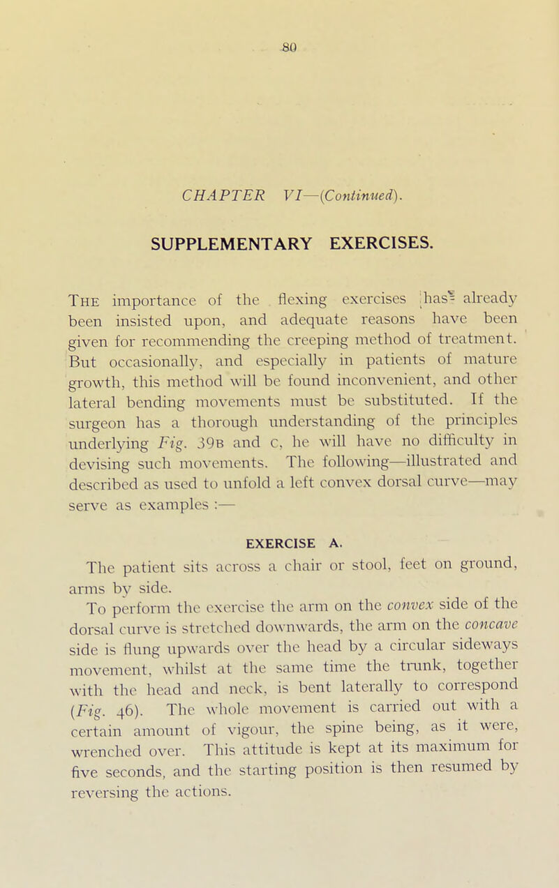 CHAPTER VI—{Continued). SUPPLEMENTARY EXERCISES. The importance of the flexing exercises [has* already been insisted upon, and adequate reasons have been given for recommending the creeping method of treatment. But occasionally, and especially in patients of mature growth, this method will be found inconvenient, and other lateral bending movements must be substituted. If the surgeon has a thorough understanding of the principles underlying Fig. 39b and c. he will have no difficulty in devising such movements. The following—illustrated and described as used to unfold a left convex dorsal curve—may serve as examples :— EXERCISE A. The patient sits across a chair or stool, feet on ground, arms by side. To perform the exercise the arm on the convex side of the dorsal curve is stretched downwards, the arm on the concave side is flung upwards over the head by a circular sideways movement, whilst at the same time the trunk, together with the head and neck, is bent laterally to correspond (Fig. 46). The whole movement is carried out with a certain amount of vigour, the spine being, as it were, wrenched over. This attitude is kept at its maximum for five seconds, and the starting position is then resumed by reversing the actions.