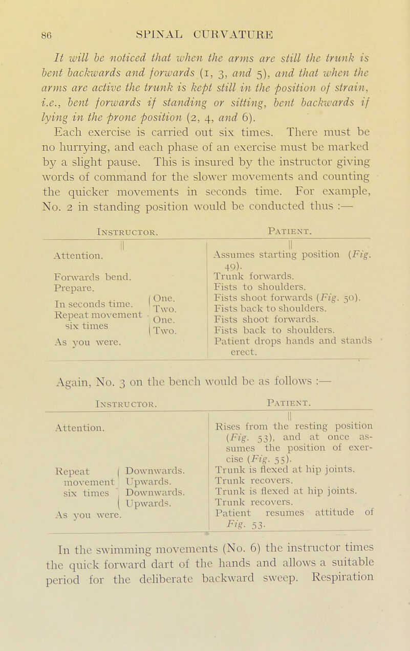 7^ will be noticed that when the arms are still the trunk is bent backwards and forwards (i, 3, and 5), and that when the arms arc active the trunk is kept still in the position of strain, i.e., bent forwards if standing or sitting, bent backwards if lying in the prone position (2, 4, and 6). Each exercise is carried out six times. There must be no hurrying, and each phase of an exercise must be marked by a slight pause. This is insured by the instructor giving words of command for the slower movements and counting the quicker movements in seconds time. For example, No. 2 in standing position would be conducted thus :— Instructor. Patient. Attention. Forwards bend. Prepare. T j 1 I One. In seconds time. \ „, Repeat movement q ' six times [Two. As you were. Assumes starting position {Fig. 49)- Trunk forwards. Fists to shoulders. Fists shoot forwards {Fig. 50). Fists back to shoulders. Fists shoot forwards. Fists back to shoulders. Patient drops hands and stands erect. Again, No. 3 on the bench would be as follows :— Instructor. Patient. Attention. Repeat I Downwards. movement Upwards. six times 1 Downwards. ( Upwards. As you were. Rises from the resting position (Fig. 53), and at once as- sumes the position of exer- cise {Fig. 55). Trunk is flexed at hip joints. Trunk recovers. Trunk is flexed at hip joints. Trunk recovers. Patient resumes attitude Fig- 53- of In the swimming movements (No. 6) the instructor times the quick forward dart of the hands and allows a suitable period for the deliberate backward sweep. Respiration