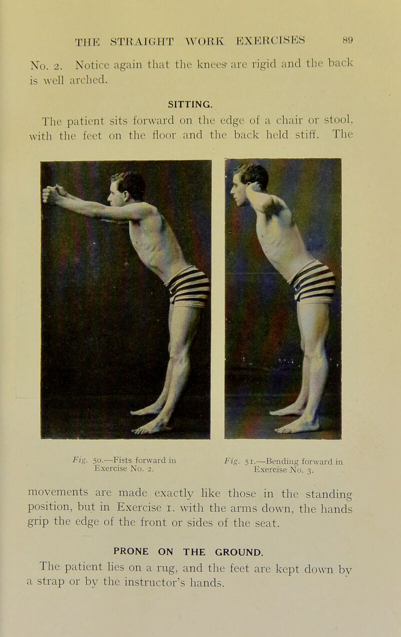 No. 2. Notice again t hat the knees-are rigid and the back is well arched. SITTING. The patient sits forward on the edge of a chair or stool, with the feet on the floor and the back held stiff. The Fig. 50.—Fists forward in Exercise No. 2. Fig. 51.—Bending forward in Exercise No. 3. movements are made exactly like those in the standing position, but in Exercise i. with the arms down, the hands grip the edge of the front or sides of the seat. PRONE ON THE GROUND. The patient lies on a rug, and the feet are kept clown by a strap or by the instructor's hands.