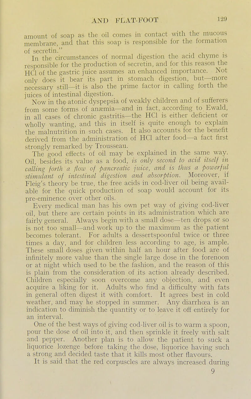 amount of soap as the oil comes in contact with the mucous membrane, and that this soap is responsible for the formation of secretin. In the circumstances of normal digestion the acid chyme is responsible for the production of secretin, and for this reason the HO] of the gastric juice assumes an enhanced importance. Not only does it bear its part in stomach digestion, but—more necessary still—it is also the prime factor in calling forth the juices of intestinal digestion, Now in the atonic dyspepsia of weakly children and of sufferers from some forms of anaemia—and in fact, according to Ewald, in all cases of chronic gastritis—the HC1 is either deficient or wholly wanting, and this in itself is quite enough to explain the malnutrition in such cases. It also accounts for the benefit derived from the administration of HC1 after food—a fact first strongly remarked by Trousseau. The good effects of oil may be explained in the same way. Oil, besides its value as a food, is only second to acid itself in calling forth a flow of -pancreatic juice, and is thus a -powerful stimulant of intestinal digestion and absorption. Moreover, if Fleig's theory be true, the free acids in cod-liver oil being avail- able for the quick production of soap would account for its pre-eminence over other oils. Every medical man has his own pet way of giving cod-liver oil, but there are certain points in its administration which are fairly general. Always begin with a small dose—ten drops or so is not too small—and work up to the maximum as the patient becomes tolerant. For adults a dessertspoonful twice or three times a day, and for children less according to age, is ample. These small closes given within half an hour after food are of infinitely more value than the single large dose in the forenoon or at night which used to be the fashion, and the reason of this is plain from the consideration of its action already described. Children especially soon overcome any objection, and even acquire a liking for it. Adults who find a difficulty with fats in general often digest it with comfort. It agrees best in cold weather, and may he stopped in summer. Any diarrhoea is an indication to diminish the quantity or to leave it off entirely for an interval. One of the best ways of giving cod-liver oil is to warm a spoon, pour the close of oil into it, and then sprinkle it freely with salt and pepper. Another plan is to allow the patient to suck a liquorice lozenge before taking the dose, liquorice having such a strong and decided taste that it kills most other flavours. It is said that the reel corpuscles are always increased during 9
