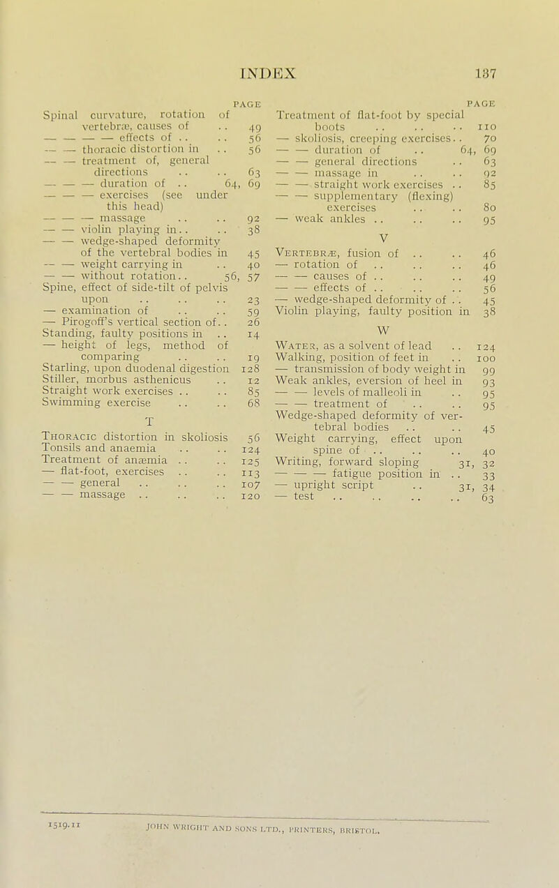 PAGE Spinal curvature, rotation of vertebra;, causes of .. 49 —. effects of .. .. 56 — — thoracic distortion in .. 56 — — treatment of, general directions .. .. 63 — — — duration of .. 64, 69 — — — exercises (see under this head) — — — massage .. .. 92 — — violin playing in.. .. 38 — — wedge-shaped deformity of the vertebral bodies in 45 — — weight carrying in .. 40 — — without rotation.. 56, 57 Spine, effect of side-tilt of pelvis upon .. .. .. 23 — examination of .. . . 59 — Pirogoff's vertical section of.. 26 Standing, faulty positions in 14 — height of legs, method of comparing .. .. 19 Starling, upon duodenal digestion 128 Stiller, morbus asthenicus . . 12 Straight work exercises .. .. 85 Swimming exercise .. .. 68 T Thoracic distortion in skoliosis 56 Tonsils and anaemia .. . . 124 Treatment of anaamia .. .. 125 — flat-foot, exercises . . .. 113 general 107 — — massage .. .. .. 120 PAG) Treatment of fiat-foot by sj><-ri.il boots .. .. .. no — skoliosis, creeping exercises.. 70 — — duration of .. 64, 69 — — general directions . . 63 — — massage in .. .. 92 — — straight work exercises .. 85 — — supplementary (flexing) exercises .. .. 80 — weak ankles .. .. .. 95 V Vertebr.u, fusion of .. .. 46 — rotation of .. .. 46 — — causes of .. . . .. 49 — — effects of .. .. .. 56 — wedge-shaped deformity of .. 45 Violin playing, faulty position in 38 W Water, as a solvent of lead . . 124 Walking, position of feet in .. 100 — transmission of body weight in 99 Weak ankles, eversion of heel in 93 — — levels of malleoli in .. 95 — — treatment of .. .. 95 Wedge-shaped deformity of ver- tebral bodies .. .. 45 Weight carrying, effect upon spine of .. .. .. 40 Writing, forward sloping 31, 32 — fatigue position in . . 33 — upright script .. 31, 34 — test .. .. .. .. 63 1519.11 JOHN WEIGHT AND SONS LTD., PRINTERS, HRISTOL.