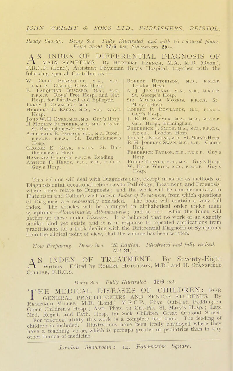 Ready Shortly. Demy 8vo. Fully Illustrated, and with 16 coloured plates. Price about 27/6 net, Subscribers 25/-. A N INDEX OF DIFFERENTIAL DIAGNOSIS OF A MAIN SYMPTOMS. By Herbert French, M.A., M.D. (Oxon.), F.R.C.P. (Lond), Assistant Physician Guy's Hospital; together with the following special Contributors :— W. Cecil Bosanouet, m.a., m.d„ i Robert Hutchison, m.d., f.r.c.p. f.r.c.p. Charing Cross Hosp. London Hosp. E. Farquhar Buzzard, m.a., m.d., A. J. J ex-Blake, m.a., m.b., m.r.c.p. f.r.c.p. Royal Free Hosp., and Nat. St. George's Hosp. Hosp. for Paralyzed and Epileptic. Sir Malcolm Morris, f.r.c.S. St. Percy J. Cammidge, m.d. Mary's Hosp. Herbert L. Easox, m.d., m.s. Guy's i Robert P. Rowlands, m.s., f.r.c.s. Hosp. Guy's Hosp. John W. H. Eyre, m.d., m.s. Guy'sHosp. J. E. H. Sawyer, m.a., m.d., m.r.c.p. H. Morley Fletcher, m.a., m.d., f.r.c.p. Gen. Hosp., Birmingham St. Bartholomew's Hosp. Frederick J. Smith, m.a., m.d., f.r.c.S., Archibald E.Garrod, m.d., m.a. Oxon., I f.r.c.p. London Hosp. f.r.c.p., f.r.s., St. Bartholomew's Thos. G. Stevens, m.d. St. Mary's Hosp. Hosp. R. H. Tocei.yn Swan, m.s., m.b. Cancer George E. Gask, f.r.c.s. St. Bar- Hosp. tholomew's Hosp. Frederick Taylor, m.d., f.r.c.p. Guy's Hastings Gilford, f.r.c.s. Reading Hosp. Arthur F. Hertz, m.a., m.d., f.r.c.p. Philip Turner, m.b.. m.s. Guy's Hosp. Guy's Hosp. W. Hale White, m.d., f.r.c.p. Guy's I Hosp. This volume will deal with Diagnosis only, except in as tar as methods of Diagnosis entail occasional references to Pathology, Treatment, and Prognosis, where these relate to Diagnosis ; and the work will be complementary to Hutchison and Collier's well-known Index oj Treatment, from which questions of Diagnosis are necessarily excluded. The book will contain a very full index, The articles will be arranged in alphabetical order under mam symptoms—Albuminuria, Albumosuria ; and so on :—while the Index will gather up these under Diseases. It is believed that no work of an exactly similar kind vet exists, ami it is in response to repeated applications from practitioners for a book dealing with the Differential Diagnosis of Symptoms from the clinical point of view, that the volume has been written. Now Preparing. Demy 8t><>. bth Edition. Illustrated and fidly revised. Net 21/-. A N INDEX OF TREATMENT. By Seventy-Eight /\ writers. Edited by Robert Hutchison, M.D., and H. Stansfield Collier, F.R.C.S. Demy 8vo. Fully Illustrated. 12/6 net. -THE MEDICAL DISEASES OF CHILDREN: for 1 GENERAL PRACTITIONERS AND SENIOR STUDENTS. By Reginald Miller, M.D. (Lond.) M.R.C.P., Phys. Out-Cat. Paddington Green Children's Hosp.; Asst. Phys. to Out-Pat, St. Mary's Hosp.; Late Med. Regist. and Path. Hosp. for Sick Children, Great Ormond Street. For practical utility this work is a complete text-book. The feeding oi children is included. ' Illustrations have been freclv employed where they have a teaching value, w hich is perhaps greater in pediatrics than m any other branch of medicine.