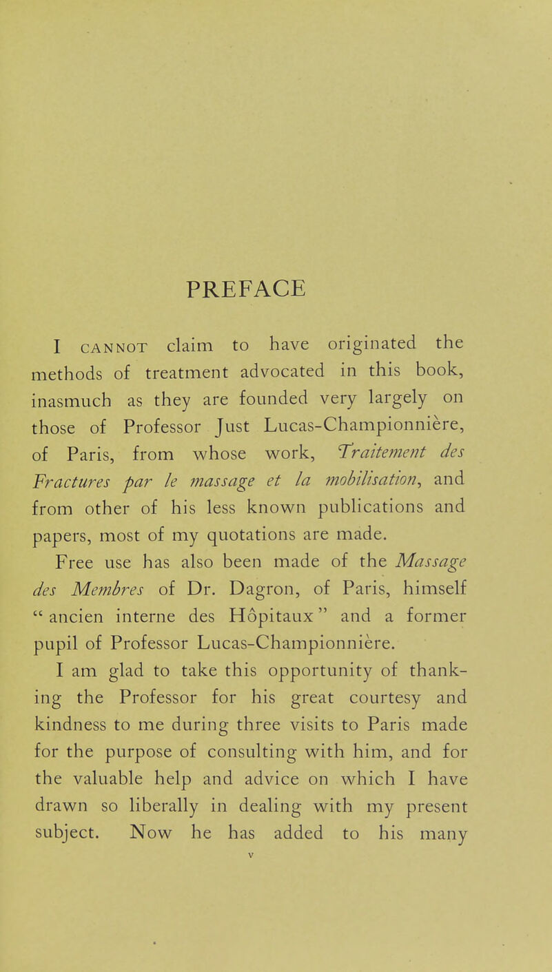 PREFACE I CANNOT claim to have originated the methods of treatment advocated in this book, inasmuch as they are founded very largely on those of Professor Just Lucas-Championniere, of Paris, from whose v^ork, Traite?7ient des Fractures par k massage et la mobUisation^ and from other of his less known publications and papers, most of my quotations are made. Free use has also been made of the Massage des Membres of Dr. Dagron, of Paris, himself  ancien interne des Hopitaux and a former pupil of Professor Lucas-Championniere. I am glad to take this opportunity of thank- ing the Professor for his great courtesy and kindness to me during three visits to Paris made for the purpose of consulting with him, and for the valuable help and advice on which I have drawn so liberally in dealing with my present subject. Now he has added to his many