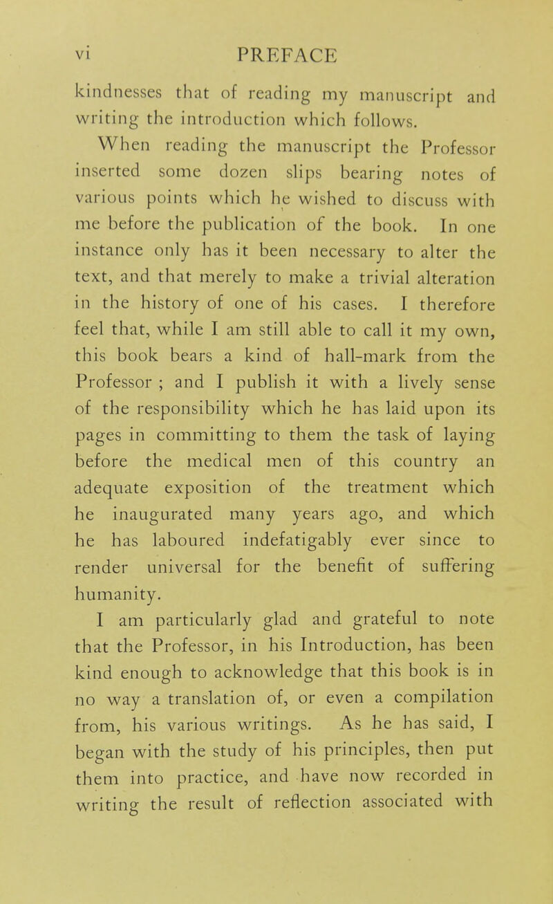 kindnesses that of reading my manuscript and writing the introduction which follows. When reading the manuscript the Professor inserted some dozen slips bearing notes of various points which he wished to discuss with me before the publication of the book. In one instance only has it been necessary to alter the text, and that merely to make a trivial alteration in the history of one of his cases. I therefore feel that, while I am still able to call it my own, this book bears a kind of hall-mark from the Professor ; and I publish it with a lively sense of the responsibility which he has laid upon its pages in committing to them the task of laying before the medical men of this country an adequate exposition of the treatment which he inaugurated many years ago, and which he has laboured indefatigably ever since to render universal for the benefit of suffering humanity. I am particularly glad and grateful to note that the Professor, in his Introduction, has been kind enough to acknowledge that this book is in no way a translation of, or even a compilation from, his various writings. As he has said, I began with the study of his principles, then put them into practice, and have now recorded in writing the result of reflection associated with