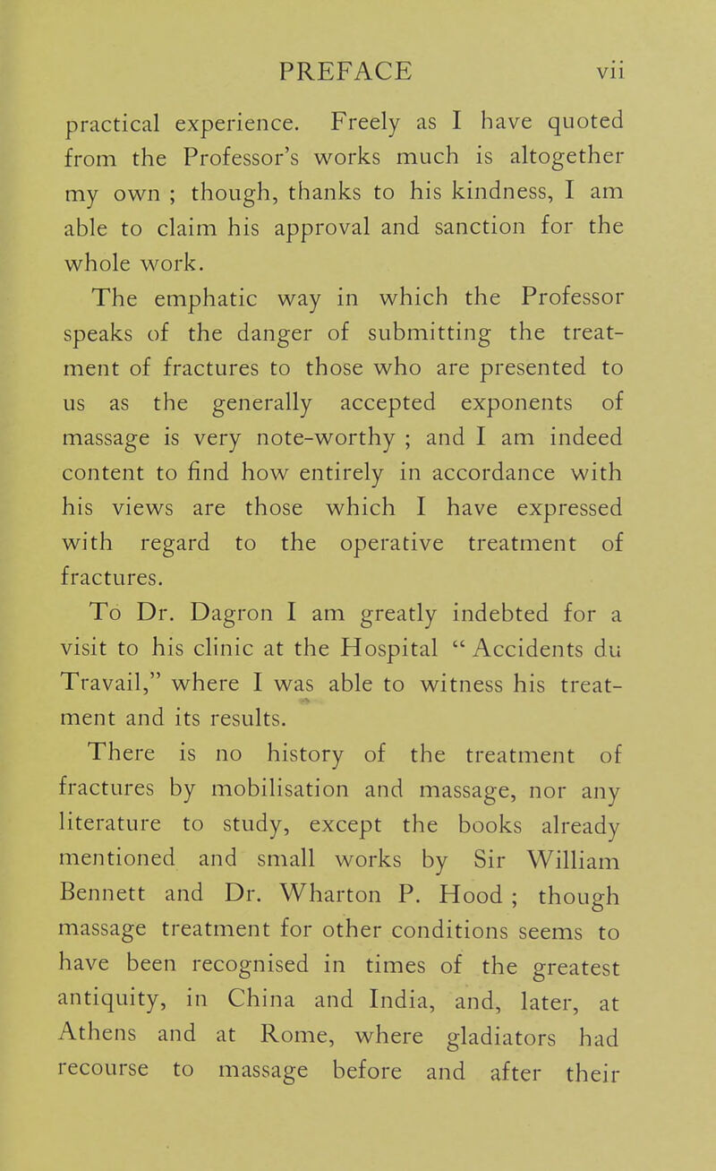 practical experience. Freely as I have quoted from the Professor's v^orks much is altogether my own ; though, thanks to his kindness, I am able to claim his approval and sanction for the whole work. The emphatic way in which the Professor speaks of the danger of submitting the treat- ment of fractures to those who are presented to us as the generally accepted exponents of massage is very note-worthy ; and I am indeed content to find how entirely in accordance with his views are those which I have expressed with regard to the operative treatment of fractures. To Dr. Dagron I am greatly indebted for a visit to his clinic at the Hospital  Accidents du Travail, where I was able to witness his treat- ment and its results. There is no history of the treatment of fractures by mobilisation and massage, nor any literature to study, except the books already mentioned and small works by Sir William Bennett and Dr. Wharton P. Hood ; though massage treatment for other conditions seems to have been recognised in times of the greatest antiquity, in China and India, and, later, at Athens and at Rome, where gladiators had recourse to massage before and after their