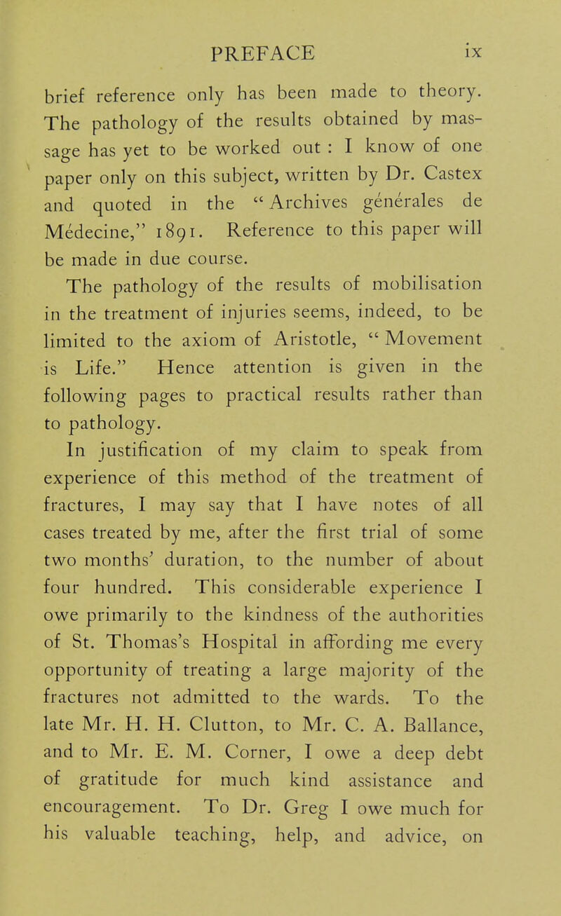 brief reference only has been made to theory. The pathology of the results obtained by mas- sage has yet to be worked out : I know of one paper only on this subject, written by Dr. Castex and quoted in the  Archives generales de Medecine, 1891. Reference to this paper will be made in due course. The pathology of the results of mobilisation in the treatment of injuries seems, indeed, to be limited to the axiom of Aristotle,  Movement is Life. Hence attention is given in the following pages to practical results rather than to pathology. In justification of my claim to speak from experience of this method of the treatment of fractures, I may say that I have notes of all cases treated by me, after the first trial of some two months^ duration, to the number of about four hundred. This considerable experience I owe primarily to the kindness of the authorities of St. Thomas's Hospital in affording me every opportunity of treating a large majority of the fractures not admitted to the wards. To the late Mr. H. H. Glutton, to Mr. C. A. Ballance, and to Mr. E. M. Corner, I owe a deep debt of gratitude for much kind assistance and encouragement. To Dr. Greg I owe much for his valuable teaching, help, and advice, on