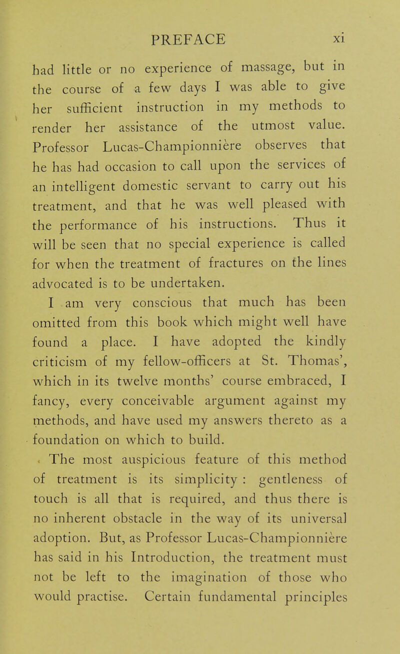 had little or no experience of massage, but in the course of a few days I was able to give her sufficient instruction in my methods to render her assistance of the utmost value. Professor Lucas-Championniere observes that he has had occasion to call upon the services of an intelHgent domestic servant to carry out his treatment, and that he was well pleased with the performance of his instructions. Thus it will be seen that no special experience is called for when the treatment of fractures on the lines advocated is to be undertaken. I am very conscious that much has been omitted from this book which might well have found a place. I have adopted the kindly criticism of my fellow-officers at St. Thomas', which in its twelve months' course embraced, I fancy, every conceivable argument against my methods, and have used my answers thereto as a foundation on which to build. The most auspicious feature of this method of treatment is its simplicity : gentleness of touch is all that is required, and thus there is no inherent obstacle in the way of its universal adoption. But, as Professor Lucas-Championniere has said in his Introduction, the treatment must not be left to the imagination of those who would practise. Certain fundamental principles