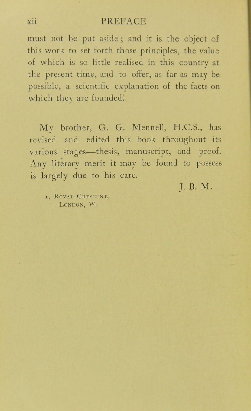 must not be put aside ; and it is the object of this work to set forth those principles, the value of which is so little realised in this country at the present time, and to offer, as far as may be possible, a scientific explanation of the facts on which they are founded! My brother, G. G. Mennell, H.C.S., has revised and edited this book throughout its various stages—thesis, manuscript, and proof. Any literary merit it may be found to possess is largely due to his care. J. B. M. I, Royal Crescent, London, W.