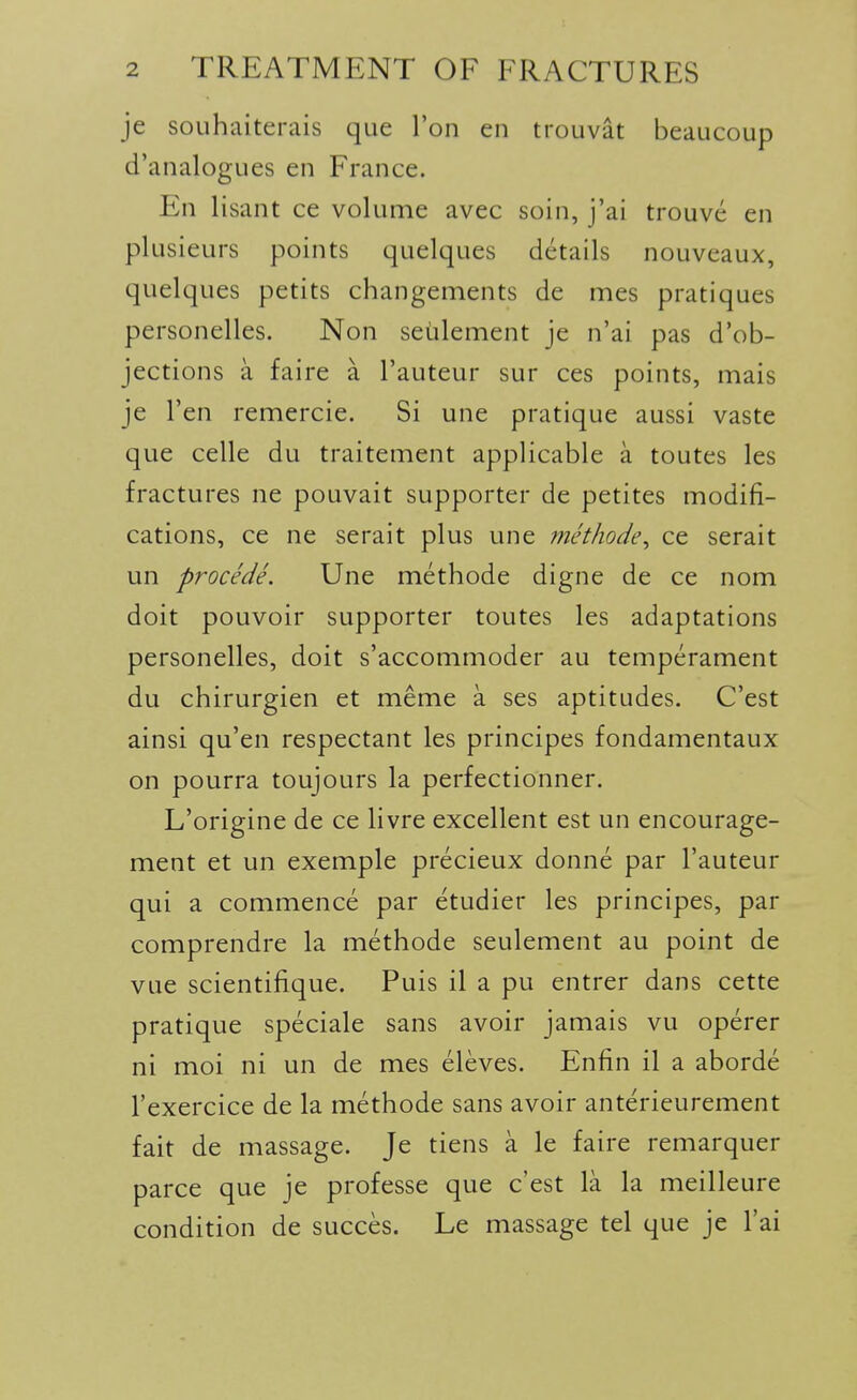 je souhaiterais que Ton en trouvat beaucoup d'analogues en France. En lisant ce volume avec soin, j'ai trouve en plusieurs points quelques details nouveaux, quelques petits changements de mes pratiques personelles. Non seulement je n'ai pas d'ob- jections a faire a I'auteur sur ces points, mais je Ten remercie. Si une pratique aussi vaste que celle du traitement applicable a toutes les fractures ne pouvait supporter de petites modifi- cations, ce ne serait plus une methode^ ce serait un procede. Une methode digne de ce nom doit pouvoir supporter toutes les adaptations personelles, doit s'accommoder au temperament du chirurgien et meme a ses aptitudes. C'est ainsi qu'en respectant les principes fondamentaux on pourra toujours la perfectionner. L'origine de ce livre excellent est un encourage- ment et un exemple precieux donne par I'auteur qui a commence par etudier les principes, par comprendre la methode seulement au point de vue scientifique. Puis il a pu entrer dans cette pratique speciale sans avoir jamais vu operer ni moi ni un de mes eleves. Enfin il a aborde I'exercice de la methode sans avoir anterieurement fait de massage. Je tiens a le faire remarquer parce que je professe que c'est la la meilleure condition de succes. Le massage tel que je I'ai