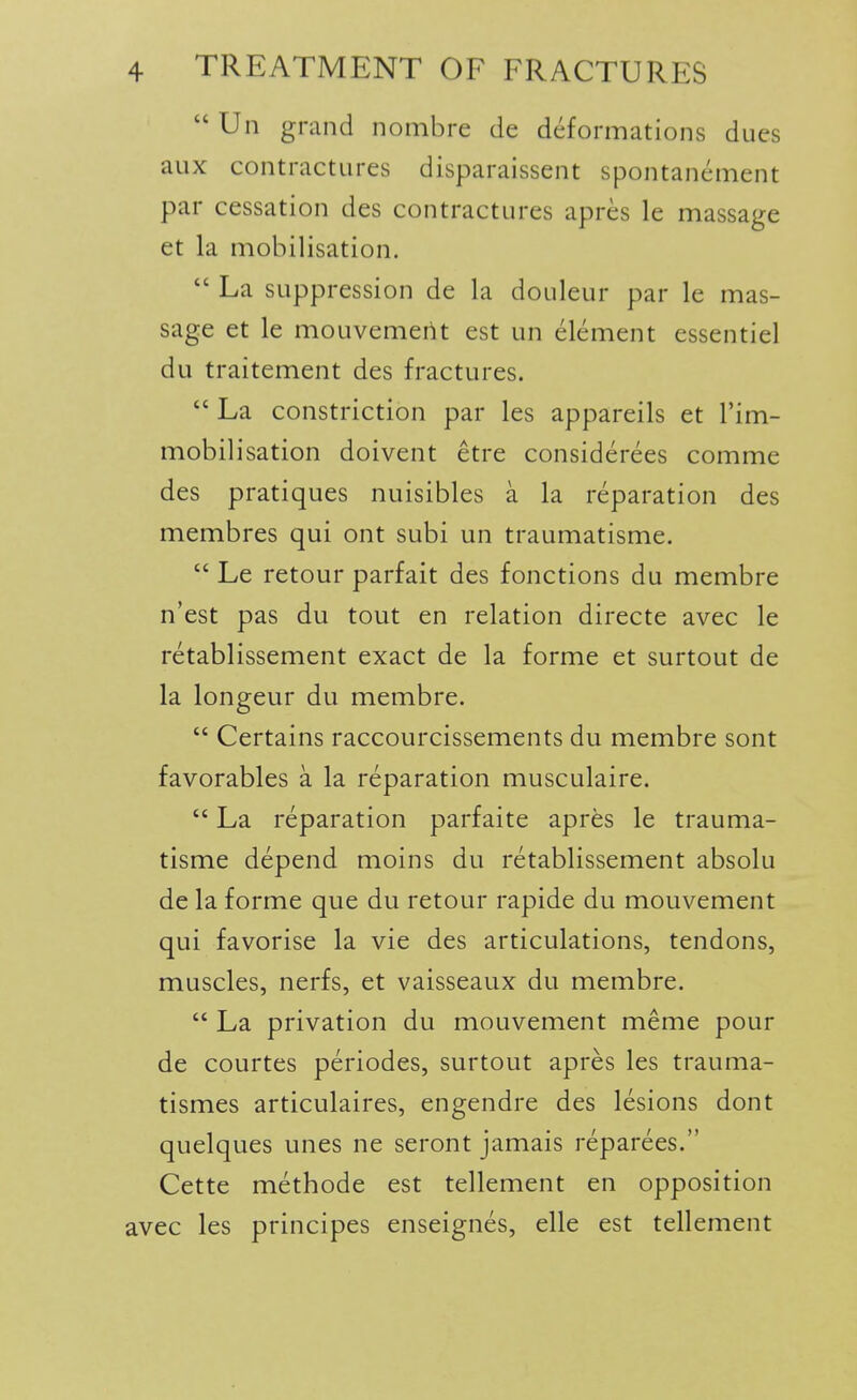  Un grand nombre de deformations dues aux contractures disparaissent spontanement par cessation des contractures apres le massage et la mobilisation.  La suppression de la douleur par le mas- sage et le mouvemeiit est un element essentiel du traitement des fractures.  La constriction par les appareils et I'im- mobilisation doivent etre considerees comme des pratiques nuisibles a la reparation des membres qui ont subi un traumatisms  Le retour parfait des fonctions du membre n'est pas du tout en relation directe avec le retablissement exact de la forme et surtout de la longeur du membre.  Certains raccourcissements du membre sont favorables a la reparation musculaire.  La reparation parfaite apres le trauma- tisme depend moins du retablissement absolu de la forme que du retour rapide du mouvement qui favorise la vie des articulations, tendons, muscles, nerfs, et vaisseaux du membre.  La privation du mouvement meme pour de courtes periodes, surtout apres les trauma- tismes articulaires, engendre des lesions dont quelques unes ne seront jamais reparees. Cette methode est tellement en opposition avec les principes enseignes, elle est tellement