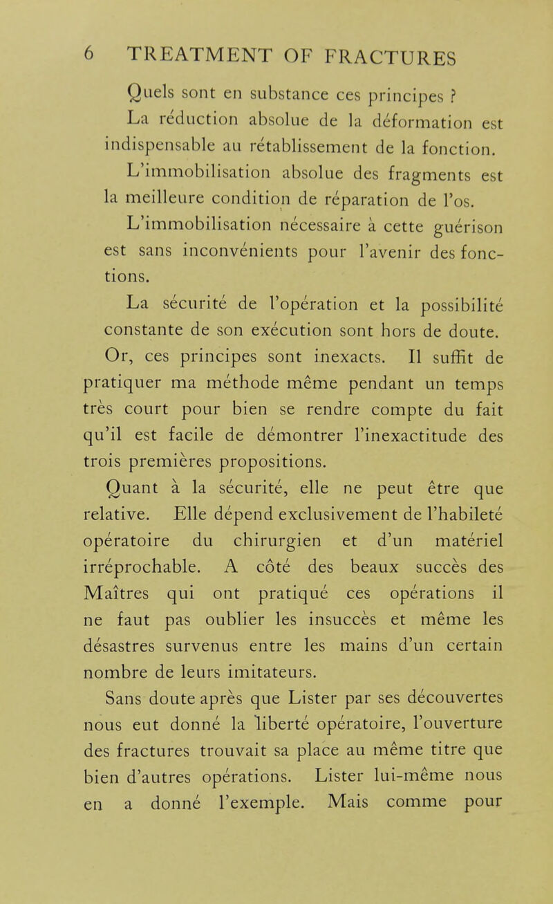 Quels sont en substance ces principes ? La reduction absolue de la deformation est indispensable au retablissement de la fonction. L'immobilisation absolue des fragments est la meilleure condition de reparation de I'os. L'immobilisation necessaire a cette guerison est sans inconvenients pour I'avenir des fonc- tions. La securite de I'operation et la possibility constante de son execution sont hors de doute. Or, ces principes sont inexacts. II suffit de pratiquer ma methode meme pendant un temps tres court pour bien se rendre compte du fait qu'il est facile de demontrer I'inexactitude des trois premieres propositions. Quant a la securite, elle ne pent etre que relative. Elle depend exclusivement de I'habilete operatoire du chirurgien et d'un materiel irreprochable. A cote des beaux succes des Maitres qui ont pratique ces operations il ne faut pas oublier les insucces et meme les desastres survenus entre les mains d'un certain nombre de leurs imitateurs. Sans doute apres que Lister par ses decouvertes nous eut donne la liberte operatoire, I'ouverture des fractures trouvait sa place au meme titre que bien d'autres operations. Lister lui-meme nous en a donne I'exemple. Mais comme pour I