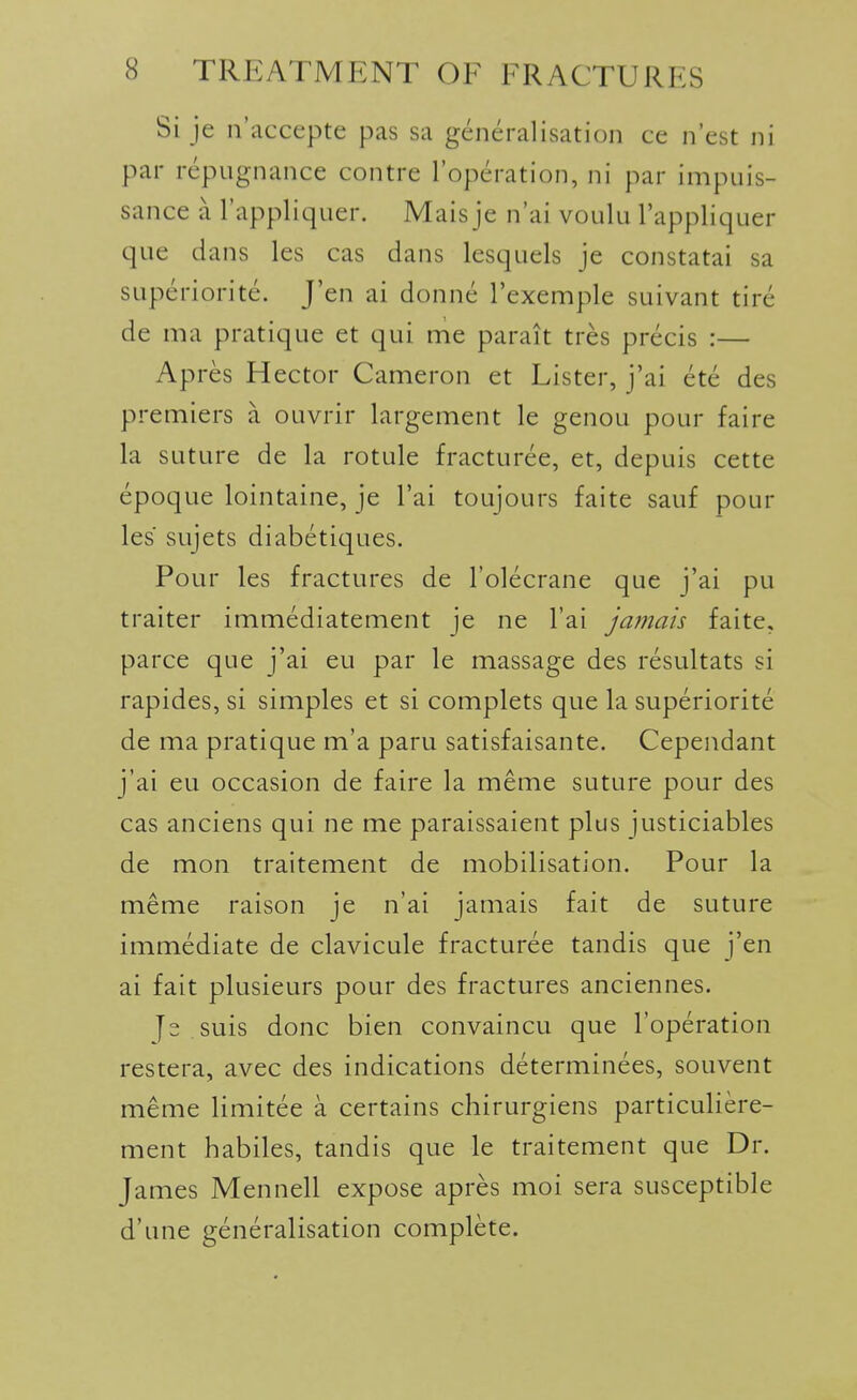 Si je n'accepte pas sa generalisation ce n'est ni par repugnance contre I'operation, ni par impuis- sance a I'appliquer. Mais je n'ai voulu I'appliquer que dans les cas dans lesquels je constatai sa superiorite. J'en ai donne I'exemple suivant tire de ma pratique et qui me parait tres precis :— Apres Hector Cameron et Lister, j'ai ete des premiers a ouvrir largement le genou pour faire la suture de la rotule fracturee, et, depuis cette epoque lointaine, je I'ai toujours faite sauf pour les sujets diabetiques. Pour les fractures de I'olecrane que j'ai pu traiter immediatement je ne I'ai jamais faite, parce que j'ai eu par le massage des resultats si rapides, si simples et si complets que la superiorite de ma pratique m'a paru satisfaisante. Cependant j'ai eu occasion de faire la meme suture pour des cas anciens qui ne me paraissaient plus justiciables de mon traitement de mobilisation. Pour la meme raison je n'ai jamais fait de suture immediate de clavicule fracturee tandis que j'en ai fait plusieurs pour des fractures anciennes. Js suis done bien convaincu que I'operation restera, avec des indications determinees, souvent meme limitee a certains chirurgiens particuliere- ment habiles, tandis que le traitement que Dr. James Mennell expose apres moi sera susceptible d'une generalisation complete.