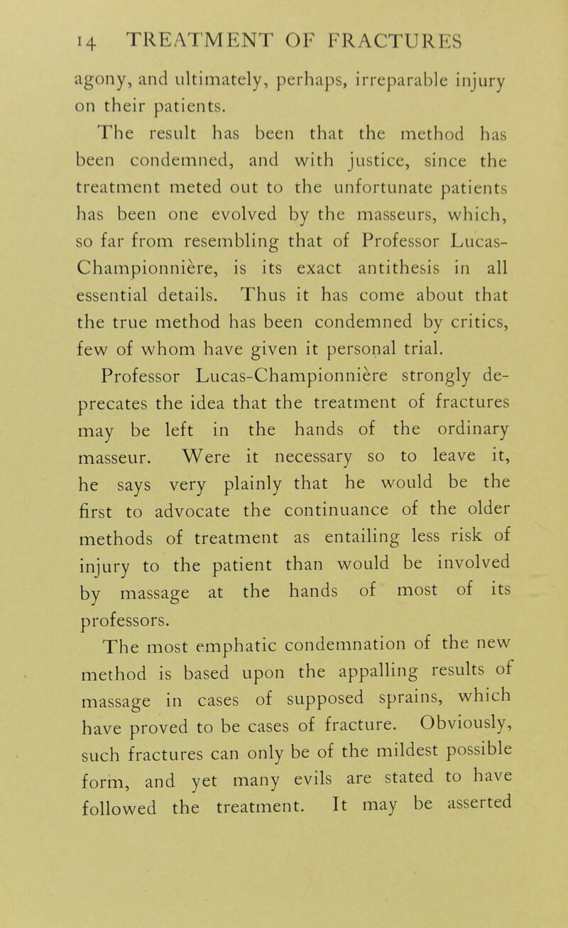 agony, and ultimately, perhaps, irreparable injury on their patients. The result has been that the method has been condemned, and with Justice, since the treatment meted out to the unfortunate patients has been one evolved by the masseurs, which, so far from resenibling that of Professor Lucas- Championniere, is its exact antithesis in all essential details. Thus it has come about that the true method has been condemned by critics, few of whom have given it personal trial. Professor Lucas-Championniere strongly de- precates the idea that the treatment of fractures may be left in the hands of the ordinary masseur. Were it necessary so to leave it, he says very plainly that he would be the first to advocate the continuance of the older methods of treatment as entaihng less risk of injury to the patient than would be involved by massage at the hands of most of its professors. The most emphatic condemnation of the new method is based upon the appalling results of massage in cases of supposed sprains, which have proved to be cases of fracture. Obviously, such fractures can only be of the mildest possible form, and yet many evils are stated to have followed the treatment. It may be asserted