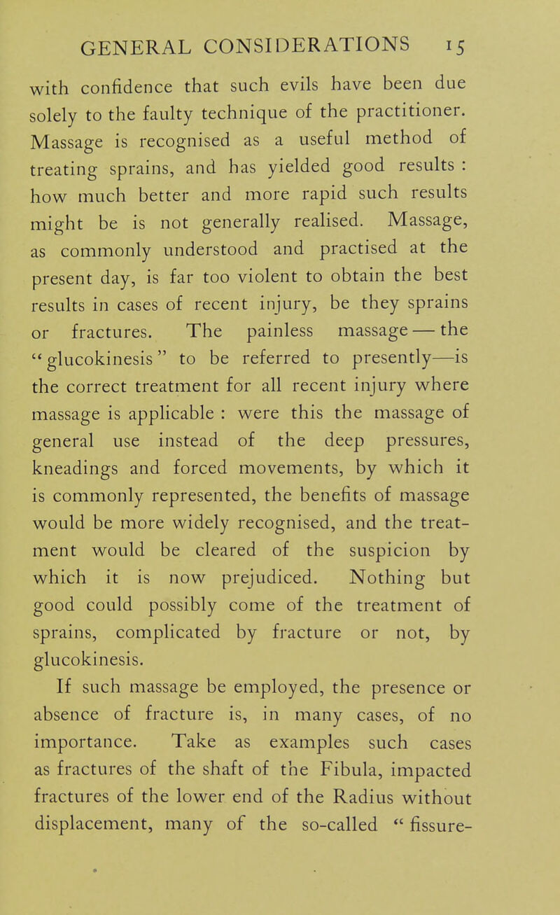 with confidence that such evils have been due solely to the faulty technique of the practitioner. Massage is recognised as a useful method of treating sprains, and has yielded good results : how much better and more rapid such results might be is not generally realised. Massage, as commonly understood and practised at the present day, is far too violent to obtain the best results in cases of recent injury, be they sprains or fractures. The painless massage — the  glucokinesis  to be referred to presently—is the correct treatment for all recent injury where massage is applicable : were this the massage of general use instead of the deep pressures, kneadings and forced movements, by which it is commonly represented, the benefits of massage would be more widely recognised, and the treat- ment would be cleared of the suspicion by which it is now prejudiced. Nothing but good could possibly come of the treatment of sprains, complicated by fracture or not, by glucokinesis. If such massage be employed, the presence or absence of fracture is, in many cases, of no importance. Take as examples such cases as fractures of the shaft of the Fibula, impacted fractures of the lower end of the Radius without displacement, many of the so-called  fissure-