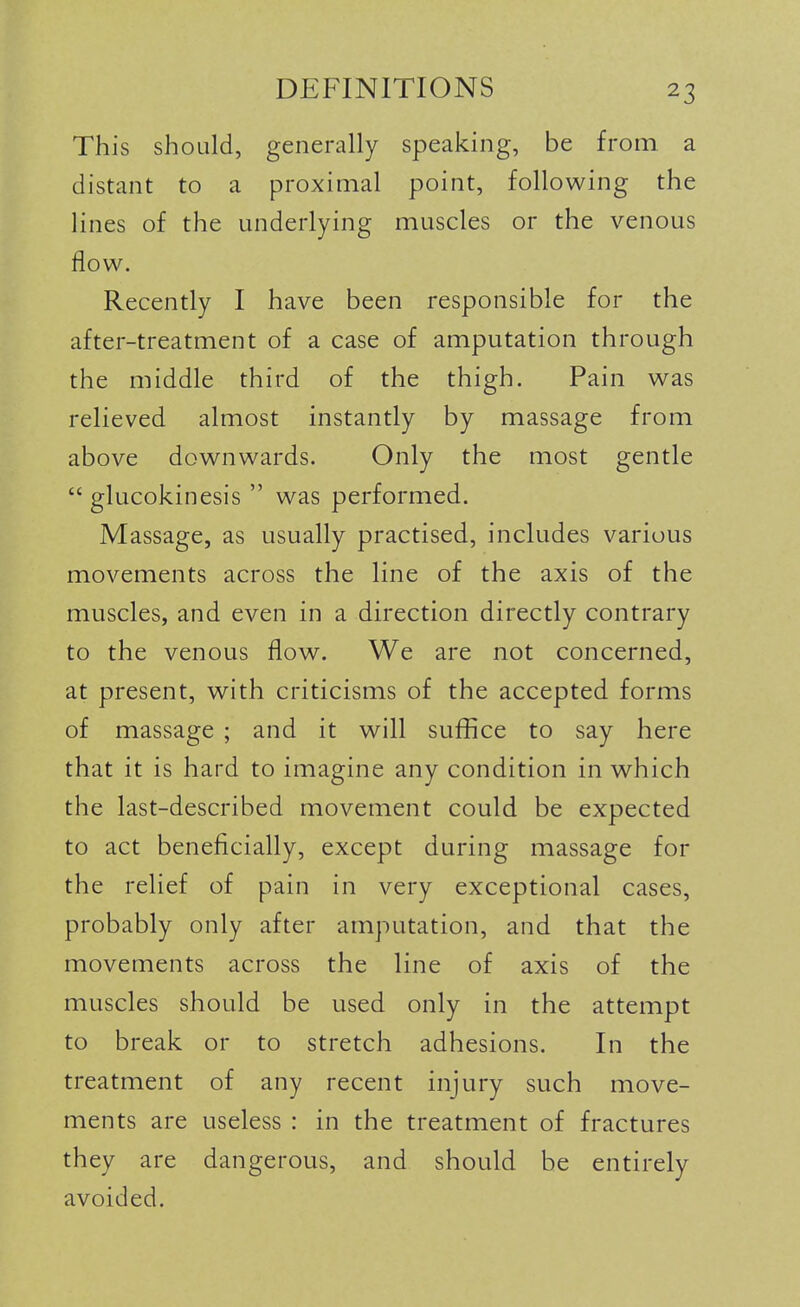 This should, generally speaking, be from a distant to a proximal point, following the lines of the underlying muscles or the venous flow. Recently I have been responsible for the after-treatment of a case of amputation through the middle third of the thigh. Pain was relieved almost instantly by massage from above downwards. Only the most gentle  glucokinesis  was performed. Massage, as usually practised, includes various movements across the line of the axis of the muscles, and even in a direction directly contrary to the venous flow. We are not concerned, at present, with criticisms of the accepted forms of massage ; and it will suffice to say here that it is hard to imagine any condition in which the last-described movement could be expected to act beneficially, except during massage for the relief of pain in very exceptional cases, probably only after amputation, and that the movements across the line of axis of the muscles should be used only in the attempt to break or to stretch adhesions. In the treatment of any recent injury such move- ments are useless : in the treatment of fractures they are dangerous, and should be entirely avoided.