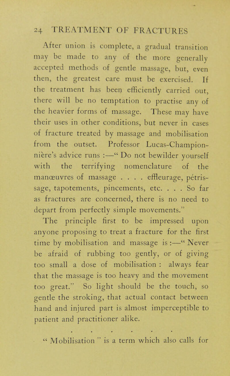 After union is complete, a gradual transition may be made to any of the more generally accepted methods of gentle massage, but, even then, the greatest care must be exercised. If the treatment has been efficiently carried out, there will be no temptation to practise any of the heavier forms of massage. These may have their uses in other conditions, but never in cases of fracture treated by massage and mobilisation from the outset. Professor Lucas-Champion- niere's advice runs :— Do not bewilder yourself with the terrifying nomenclature of the manoeuvres of massage .... effleurage, petris- sage, tapotements, pincements, etc. ... So far as fractures are concerned, there is no need to depart from perfectly simple movements. The principle first to be impressed upon anyone proposing to treat a fracture for the first time by mobilisation and massage is :— Never be afraid of rubbing too gently, or of giving too small a dose of mobilisation : always fear that the massage is too heavy and the movement too great. So light should be the touch, so gentle the stroking, that actual contact between hand and injured part is almost imperceptible to patient and practitioner alike. • •••••  Mobilisation  is a term which also calls for