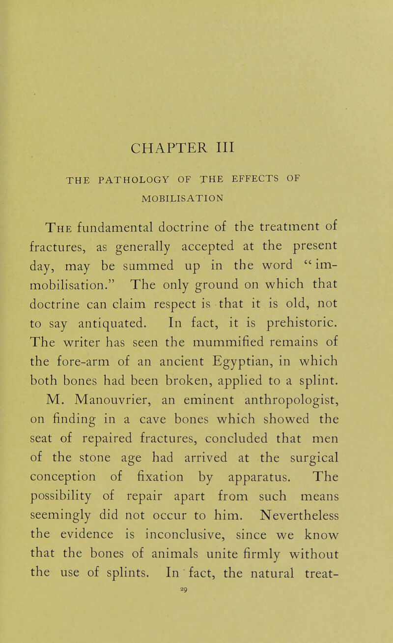 CHAPTER III THE PATHOLOGY OF THE EFFECTS OF MOBILISATION The fundamental doctrine of the treatment of fractures, as generally accepted at the present day, may be summed up in the word im- mobilisation. The only ground on which that doctrine can claim respect is that it is old, not to say antiquated. In fact, it is prehistoric. The writer has seen the mummified remains of the fore-arm of an ancient Egyptian, in which both bones had been broken, applied to a splint. M. Manouvrier, an eminent anthropologist, on finding in a cave bones which showed the seat of repaired fractures, concluded that men of the stone age had arrived at the surgical conception of fixation by apparatus. The possibility of repair apart from such means seemingly did not occur to him. Nevertheless the evidence is inconclusive, since we know that the bones of animals unite firmly without the use of spHnts. In fact, the natural treat-