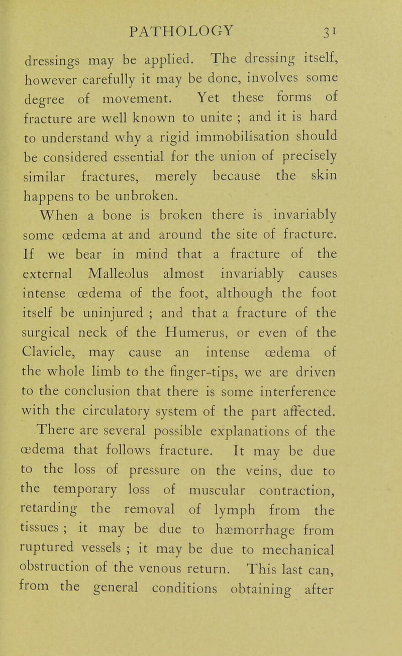 dressings may be applied. The dressing itself, however carefully it may be done, involves some deo-ree of movement. Yet these forms of o fracture are well known to unite ; and it is hard to understand why a rigid immobilisation should be considered essential for the union of precisely similar fractures, merely because the skin happens to be unbroken. When a bone is broken there is invariably some oedema at and around the site of fracture. If we bear in mind that a fracture of the external Malleolus almost invariably causes intense oedema of the foot, although the foot itself be uninjured ; and that a fracture of the surgical neck of the Humerus, or even of the Clavicle, may cause an intense oedema of the whole limb to the finger-tips, we are driven to the conclusion that there is some interference with the circulatory system of the part affected. There are several possible explanations of the oedema that follows fracture. It may be due to the loss of pressure on the veins, due to the temporary loss of muscular contraction, retarding the removal of lymph from the tissues ; it may be due to haemorrhage from ruptured vessels ; it may be due to mechanical obstruction of the venous return. This last can, from the general conditions obtaining after