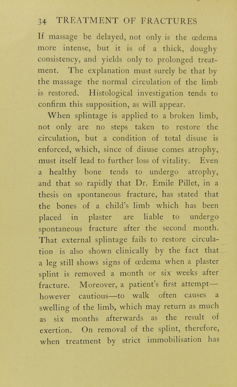 If massage be delayed, not only is the oedema more intense, but it is of a thick, doughy consistency, and yields only to prolonged treat- ment. The explanation must surely be that by the massage the normal circulation of the limb is restored. Histological investigation tends to confirm this supposition, as will appear. When splintage is applied to a broken limb, not only are no steps taken to restore the circulation, but a condition of total disuse is enforced, which, since of disuse comes atrophy, must itself lead to further loss of vitality. Even a healthy bone tends to undergo atrophy, and that so rapidly that Dr. Emile Pillet, in a thesis on spontaneous fracture, has stated that the bones of a child's limb which has been placed in plaster are liable to undergo spontaneous fracture after the second month. That external splintage fails to restore circula- tion is also shown clinically by the fact that a leg still shows signs of oedema when a plaster splint is removed a month or six weeks after fracture. Moreover, a patient's first attempt— however cautious—to walk often causes a swelling of the hmb, which may return as much as six months afterwards as the result of exertion. On removal of the splint, therefore, when treatment by strict immobilisation has